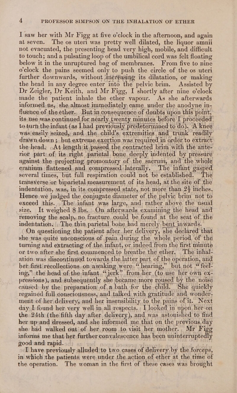 I saw her with Mr Figg at five o’clock in the afternoon, and again at seven. ‘he os uteri was pretty well dilated, the liquor amnii not evacuated, the presenting head very high, mobile, and difficult to touch; and a pulsating loop of the umbilical cord was felt floating below it in the unruptured bag of membranes. From five to nine o'clock the pains seemed only to push the circle of the os uteri further downwards, without Ancréasing its dilatation, or making the head in any degree enter into the pelvic brim. Assisted by Dr Zeigler, Dr Keith, and Mr Figg, I shortly after nine o’clock made the patient inhale the ether vapour. As she afterwards informed. usy she, almost immediately came under the anodyne in- fluence of the ether., But in consequence of doubts upon this point, its use was continued for nearly twenty minutes before I proceeded. to turh theinfant (as Lhad previously. predetermined t todo). A knee wasieasily seized, and. the. child’s, extremities, and trunk ‘readily draiwn, down 3. but extreme, exertion was required 1 in order to extract the-head» At length it passed the contracted brim with the ante- rior part: of its. right parietal. bone deeply indented by pressuré against, the projecting promontory of the sacrum, and the whole cranium flattened, and compressed laterally. The infant gasped several times, but full respiration could not be established. “The transverse or biparietal measurement of its head, at the site of the indentation, was, in‘its compressed state, not more than 22 inches. Hence wé judged the conjugate diameter of the pelvic ui not to exceed this... The infant was large, and rather above. the usual Belz, 4 Lt weighed 8 Ibs. .On afterwards examining the head and removing the scalp, no, fracture. could be found at the seat of the indiahtatin: ~The thin parietal bone had merely. bent inwards. On questioning the patient after her delivery, she declared that she was quite unconscious of pain une the whole, period, of the or two after she first, commenced to breathe the ether. The inhal- ation. was discontinued towards. the latter part, of the operation, and het: first recollections,.on awaking were, “hearing,” but not “ feel- ing,” the head of;the infant...“ jerk”. from her. (to use her own ex- pressions), and subsequently she became more roused by the. noise caused:-by the’ preparation) of ,a bath for the child. She quickly regained. full. consciousness, and.talked, with gratitude and wonder- ment of her delivery, and her insensibility to the. pains of it. Next day [found her very well in.all respects. ; L looked in upon. her on the 24th (the fifth day after. delivery), and was astonished to find her up:and dressed, and she informed me. that on the previous, day she had walked out’ of her room to visit her mother., Mr Figg informs me that her further convalescence has been uninterruptedly good and rapid... [have previously alluded to two.cases of delivery. by the forceps, in which ithe patients were under the action of ether at the time of the operation. The woman in the first of these « cases was brought