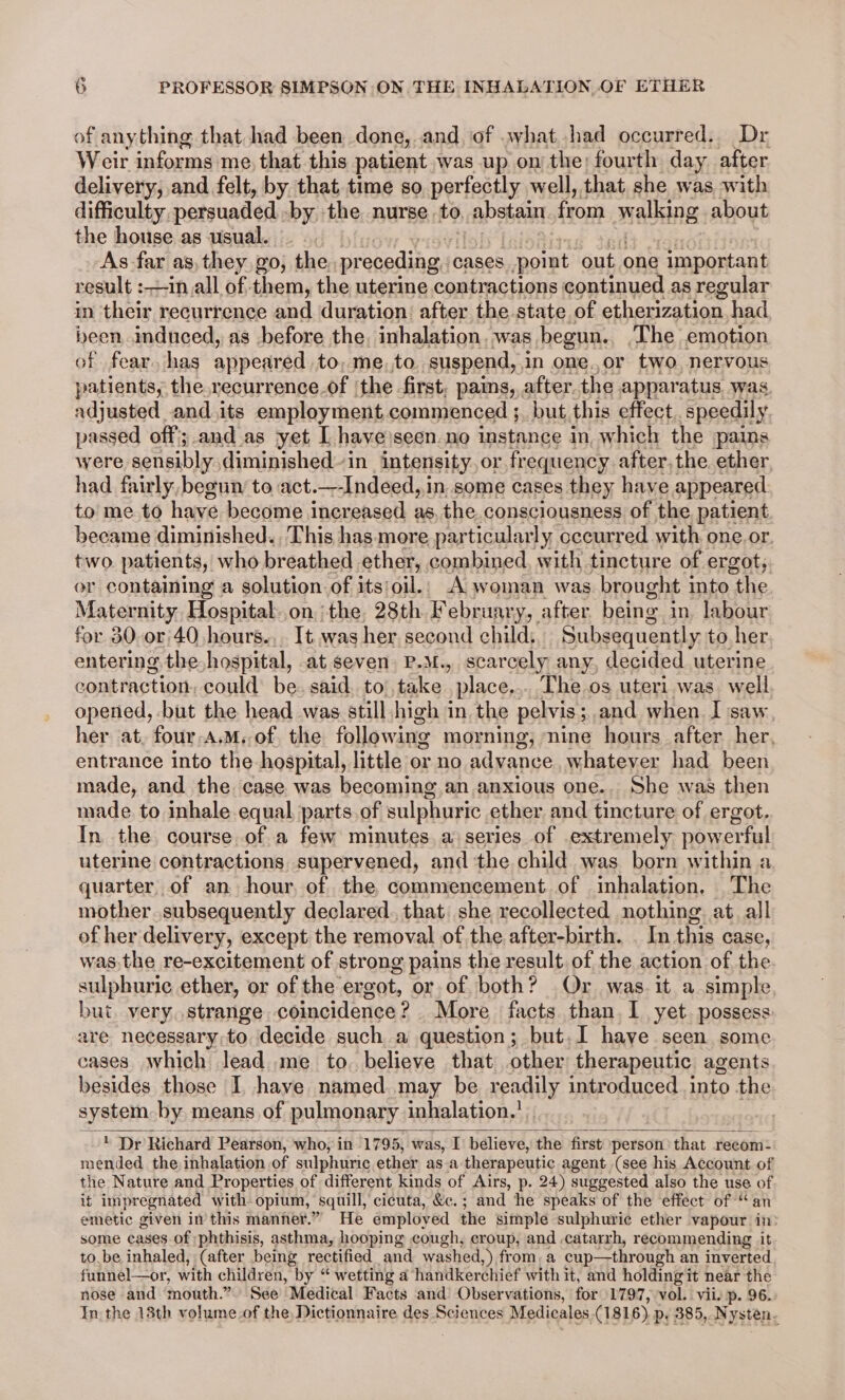 of anything that had been done, and of what had occurred. Dr Weir informs me, that this patient was up onthe; fourth day after delivery, and felt, by. that time so perfectly well, that she was with difficulty persuaded by the nurse to caps ea from AHR: about the house as usual. As far as, they go, the. preceding, cases _ point out one important result :-in all of them, the uterine contractions continued as regular in their recurrence and duration. after the state of etherization had been, induced, as before the, inhalation. was begun.. ‘The emotion of fear. has appeared to, me. to suspend, in one.,or two, nervous patients, the recurrence.of ‘the first, pains, after. the apparatus was. adjusted and its employment commenced ;. but this effect speedily passed off; and.as yet [ have’seen.no instance in which the pains were sensibly: diminished in intensity, or, frequency after, the. ether had fairly, begun’ to act.—-Indeed,,in. some cases they have appeared. to me to have become increased as, the consciousness of the patient became diminished. This has more particularly occurred with one.or. two patients, who breathed ether, combined, with tincture of ergot, or containing a solution of its/oil.. A woman was brought into the Maternity Hospital..on the, 28th February, after being in. labour for 30.o0r'40 hours... It was her second child; Subsequently to her entering the hospital, at seven. P.M., scarcely any, decided uterine contraction, could’ be said. to’, take. place... The os uteri was well opened, but the head was still high in the pelvis ; ; and when I saw, her at, four-a.M.- of. the following morning, nine hours after her, entrance into the hospital, little or no advance, whatever had been made, and the. case was becoming an anxious one.. She was then made to inhale equal parts.of sulphuric ether and tincture of ergot. In the course of a few minutes a series of extremely powerful uterine contractions supervened, and the child was born within a quarter of an hour, of the commencement of inhalation, The mother subsequently declared. that: she recollected nothing at. all of her delivery, except the removal of the after-birth. . In this case, was the re-excitement of strong pains the result of the action of the sulphuric ether, or of the ergot, or of both? Or was. it a simple but. very. strange coincidence? More facts than I yet. possess are necessary,to decide such a question; but.I have seen some cases which lead me to. believe that other therapeutic agents besides those I have named may be readily introduced into the system by means of pulmonary inhalation.’ ' Dr Richard Pearson, who, in 1795, was, I believe, the first person ‘that recom: mended the inhalation of sulphuric ether asa therapeutic agent (see his Account of the Nature and Properties of different kinds of Airs, p. 24) suggested also the use oF it impregnated with opium, | squill, cicuta, &amp;c. ; and He speaks of the effect of “a emetic given in this manner.” He employed the simple sulphuric ether vapour in: some cases of ;phthisis, asthma, hooping cough, croup, and -catarrh, recommending it to.be inhaled, (after being rectified and washed,) from, a cup—through an inverted. funnel—or, with children, by “ wetting a handkerchief with it, and holdingit near the nose and mouth.” See Medical Facts and Observations, for 1797, vol. vii. p. 96. In the 18th volume.of the, Dictionnaire des Sciences Medicales (1816) p: 385, Nysten.