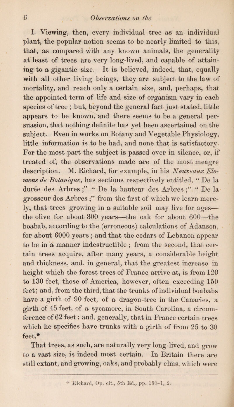 I. Viewing, then, every individual tree as an individual plant, the popular notion seems to be nearly limited to this, that, as compared with any known animals, the generality at least of trees are very long-lived, and capable of attain¬ ing to a gigantic size. It is believed, indeed, that, equally with all other living beings, they are subject to the law of mortality, and reach only a certain size, and, perhaps, that the appointed term of life and size of organism vary in each species of tree ; but, beyond the general fact just stated, little appears to be known, and there seems to be a general per¬ suasion, that nothing definite has yet been ascertained on the subject. Even in works on Botany and Vegetable Physiology, little information is to be had, and none that is satisfactory. For the most part the subject is passed over in silence, or, if treated of, the observations made are of the most meagre description. M. Richard, for example, in his Nouveaux Ele- mens de Botanique, has sections respectively entitled, ‘‘ De la duree des Arbres “ De la hauteur des Arbres ‘‘ De la grosseur des Arbres from the first of which we learn mere¬ ly, that trees growing in a suitable soil may live for ages— the olive for about 300 years—the oak for about 600—the boabab, according to the (erroneous) calculations of Adanson, for about 6000 years ; and that the cedars of Lebanon appear to be in a manner indestructible ; from the second, that cer¬ tain trees acquire, after many years, a considerable height and thickness, and, in general, that the greatest increase in height which the forest trees of France arrive at, is from 120 to 130 feet, those of America, however, often exceeding 150 feet; and, from the third, that the trunks of individual boababs have a girth of 90 feet, of a dragon-tree in the Canaries, a girth of 45 feet, of a sycamore, in South Carolina, a circum¬ ference of 62 feet; and, generally, that in France certain trees which he specifies have trunks with a girth of from 25 to 30 feet.* That trees, as such, are naturally very long-lived, and grow to a vast size, is indeed most certain. In Britain there are still extant, and growing, oaks, and probably elms, which were Richard, Op. cit., 5th Ed., pp. 150-1, 2.