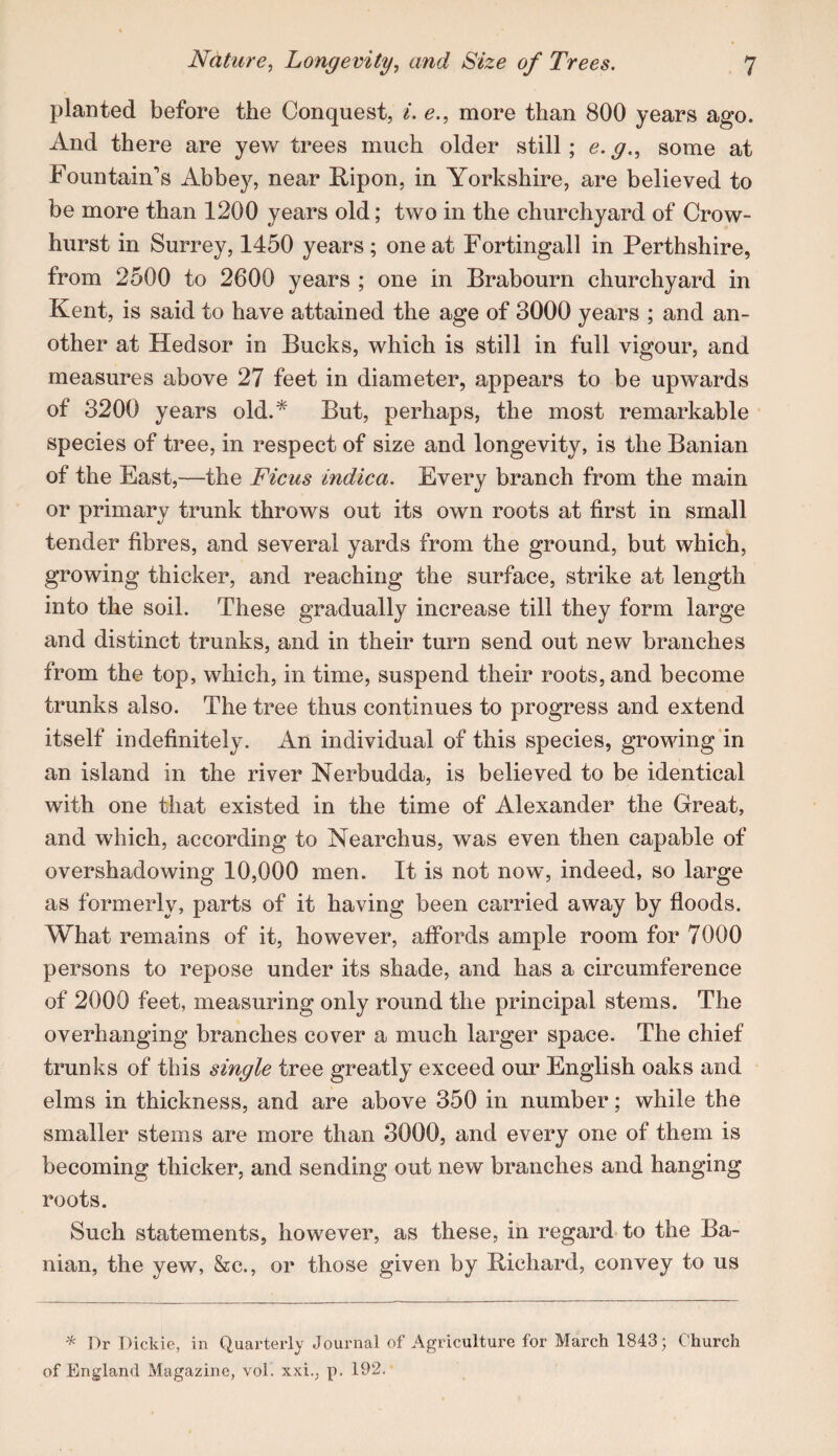 planted before the Conquest, i. e., more than 800 years ago. And there are yew trees much older still; e. g., some at Fountain’s Abbey, near Ripon, in Yorkshire, are believed to be more than 1200 years old; two in the churchyard of Crow- hurst in Surrey, 1450 years ; one at Fortingall in Perthshire, from 2500 to 2600 years ; one in Brabourn churchyard in Kent, is said to have attained the age of 3000 years ; and an¬ other at Hedsor in Bucks, which is still in full vigour, and measures above 27 feet in diameter, appears to be upwards of 3200 years old.* But, perhaps, the most remarkable species of tree, in respect of size and longevity, is the Banian of the East,—the Ficus indica. Every branch from the main or primary trunk throws out its own roots at first in small tender fibres, and several yards from the ground, but which, growing thicker, and reaching the surface, strike at length into the soil. These gradually increase till they form large and distinct trunks, and in their turn send out new branches from the top, which, in time, suspend their roots, and become trunks also. The tree thus continues to progress and extend itself indefinitely. An individual of this species, growing in an island in the river Nerbudda, is believed to be identical with one that existed in the time of Alexander the Great, and which, according to Nearchus, was even then capable of overshadowing 10,000 men. It is not now, indeed, so large as formerly, parts of it having been carried away by floods. What remains of it, however, affords ample room for 7000 persons to repose under its shade, and has a circumference of 2000 feet, measuring only round the principal stems. The overhanging branches cover a much larger space. The chief trunks of this single tree greatly exceed our English oaks and elms in thickness, and are above 350 in number; while the smaller stems are more than 3000, and every one of them is becoming thicker, and sending out new branches and hanging roots. Such statements, however, as these, in regard to the Ba¬ nian, the yew, &c., or those given by Richard, convey to us * Dr Dickie, in Quarterly Journal of Agriculture for March 1843 j Church of England Magazine, vol. xxi., p. 192.