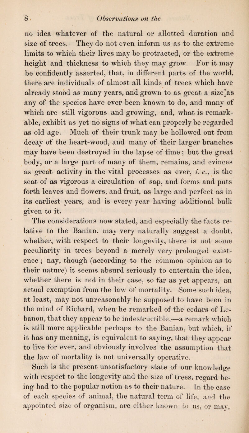 no idea whatever of the natural or allotted duration and size of trees. They do not even inform us as to the extreme limits to which their lives may be protracted, or the extreme height and thickness to which they may grow. For it may be confidently asserted, that, in different parts of the world, there are individuals of almost all kinds of trees which have already stood as many years, and grown to as great a size^as any of the species have ever been known to do, and many of which are still vigorous and growing, and, what is remark¬ able, exhibit as yet no signs of what can properly be regarded as old age. Much of their trunk may be hollowed out from decay of the heart-wood, and many of their larger branches may have been destroyed in the lapse of time; but the great body, or a large part of many of them, remains, and evinces as great activity in the vital processes as ever, i. e., is the seat of as vigorous a circulation of sap, and forms and puts forth leaves and flowers, and fruit, as large and perfect as in its earliest years, and is every year having additional bulk given to it. The considerations now stated, and especially the facts re¬ lative to the Banian, may very naturally suggest a doubt, whether, with respect to their longevity, there is not some peculiarity in trees beyond a merely very prolonged exist¬ ence ; nay, though (according to the common opinion as to their nature) it seems absurd seriously to entertain the idea, whether there is not in their case, so far as yet appears, an actual exemption from the law of mortality. Some such idea, at least, may not unreasonably be supposed to have been in the mind of Richard, when he remarked of the cedars of Le¬ banon, that they appear to be indestructible,—a remark which is still more applicable perhaps to the Banian, but which, if it has any meaning, is equivalent to saying, that they appear to live for ever, and obviously involves the assumption that the law of mortality is not universally operative. Such is the present unsatisfactory state of our knowledge with respect to the longevity and the size of trees, regard be¬ ing had to the popular notion as to their nature. In the case of each species of animal, the natural term of life, and the appointed size of organism, are either known to us, or may,