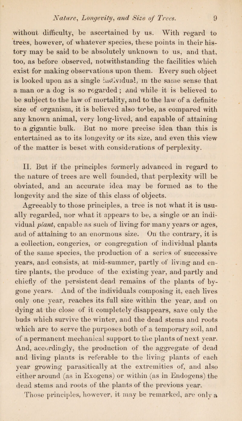 without difficulty, be ascertained by us. With regard to trees, however, of whatever species, these points in their his¬ tory may be said to be absolutely unknown to us, and that, too, as before observed, notwithstanding the facilities which exist for making observations upon them. Every such object is looked upon as a single incJ.lvidual. in the same sense that a man or a dog is so regarded ; and while it is believed to be subject to the law of mortality, and to the law of a definite size of organism, it is believed also to*be, as compared with any known animal, very long-lived, and capable of attaining to a gigantic bulk. But no more precise idea than this is entertained as to its longevity or its size, and even this view of the matter is beset with considerations of perplexity. II. But if the principles formerly advanced in regard to the nature of trees are well founded, that perplexity will be obviated, and an accurate idea may be formed as to the longevity and the size of this class of objects. Agreeably to those principles, a tree is not what it is usu¬ ally regarded, nor what it appears to be, a single or an indi¬ vidual plant, capable as such of living for many years or ages, and of attaining to an enormous size. On the contrary, it is a collection, congeries, or congregation of individual plants of the same species, the production of a series of successive years, and consists, at mid-summer, partly of living and en¬ tire plants, the produce of the existing year, and partly and chiefly of the persistent dead remains of the plants of by¬ gone years. And of the individuals composing it, each lives only one year, reaches its full size within the year, and on dying at the close of it completely disappears, save only the buds which survive the winter, and the dead stems and roots which are to serve the purposes both of a temporary soil, and of a permanent mechanical support to the plants of next year. And, accordingly, the production of the aggregate of dead and living plants is referable to the living plants of each year growing parasitically at the extremities of, and also either around (as in Exogens) or within (as in Endogens) the dead stems and roots of the plants of the previous year. Those princi})les, however, it may be remarked, are only a