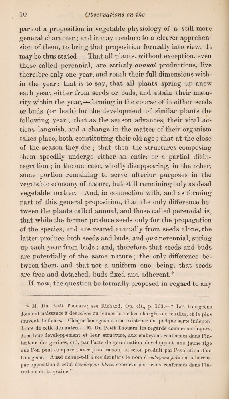 part of a proposition in vegetable physiology of a still more general character; and it may conduce to a clearer apprehen¬ sion of them, to bring that proposition formally into view. It may be thus stated:—That all plants, without exception, even those called perennial, are strictly annual productions, live therefore only one year, and reach their full dimensions with¬ in the year; that is to say, that all plants spring up anew each vear, either from seeds or buds, and attain their matu- rity within the year,---forming in the course of it either seeds or buds (or both) for the development of similar plants the following year; that as the season advances, their vital ac¬ tions languish, and a change in the matter of their organism takes place, both constituting their old age ; that at the close of the season they die ; that then the structures composing them speedily undergo either an entire or a partial disin¬ tegration ; in the one case, wholly disappearing, in the other, some portion remaining to serve ulterior purposes in the vegetable economy of nature, but still remaining only as dead vegetable matter. And, in connection with, and as forming part of this general proposition, that the only difference be¬ tween the plants called annual, and those called perennial is, that while the former produce seeds only for the propagation of the species, and are reared annually from seeds alone, the latter produce both seeds and buds, and qua perennial, spring up each year from buds ; and, therefore, that seeds and buds are potentially of the same nature ; the only difference be¬ tween them, and that not a uniform one, being, that seeds are free and detached, buds fixed and adherent.^ If, now, the question be formally proposed in regard to any '1^ M. Du Petit Thouars; see Richard, Op. cit., p. 103.—“ Les bourgeons donnent naissance a des scions ou jeunes branches chargees de feuilles, et le plus souvent de fleurs. Chaque bourgeon a une existence en quelque sorte indepen- dante de celle des autres. M. Du Petit Thouars les regarde comme analogues, dans leur developpement et leur structure, aux emhryons renfermes dans Pin- terieur des graines, qui, par I’acte de germination, developpent une jeune tige que I’on pent comparer, avec juste raison, au scion produit par I’evolution d’un bourgeon. Aussi donne-t-il a ces derniers le nom d'^emhryons fixes ou adherens, par opposition a celui A’embryons libres. conserve pour ceux renfermes dans I’in- terieur de la graine.”