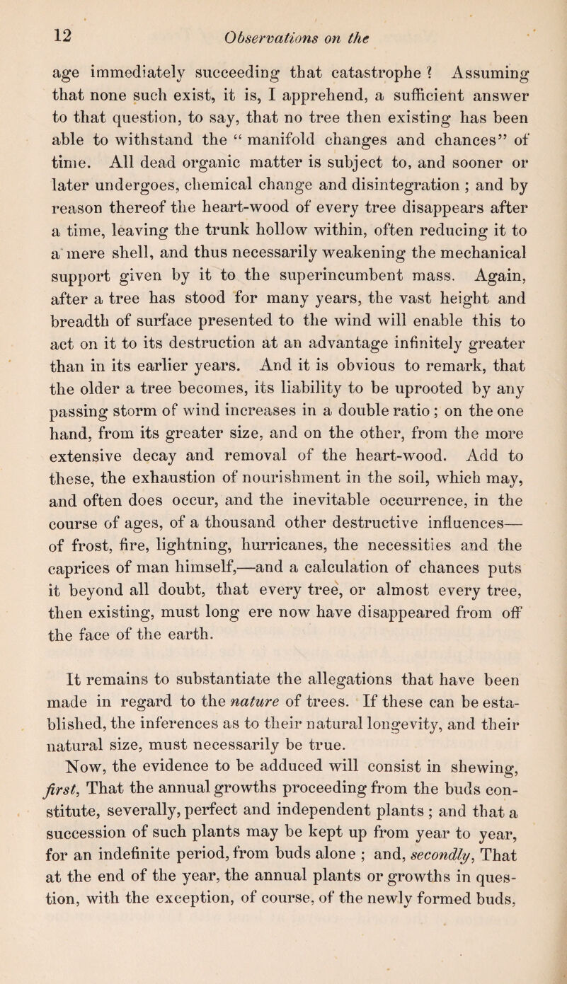 age immediately succeeding that catastrophe \ Assuming that none such exist, it is, I apprehend, a sufficient answer to that question, to say, that no tree then existing has been able to withstand the “ manifold changes and chances” of time. All dead organic matter is subject to, and sooner or later undergoes, chemical change and disintegration ; and by reason thereof the heart-wood of every tree disappears after a time, leaving the trunk hollow within, often reducing it to a'mere shell, and thus necessarily weakening the mechanical support given by it to the superincumbent mass. Again, after a tree has stood for many years, the vast height and breadth of surface presented to the wind will enable this to act on it to its destruction at an advantage infinitely greater than in its earlier years. And it is obvious to remark, that the older a tree becomes, its liability to be uprooted by any passing storm of wind increases in a double ratio ; on the one hand, from its greater size, and on the other, from the more extensive decay and removal of the heart-wood. Add to these, the exhaustion of nourishment in the soil, which may, and often does occur, and the inevitable occurrence, in the course of ages, of a thousand other destructive influences— of frost, fire, lightning, hurricanes, the necessities and the caprices of man himself,—and a calculation of chances puts it beyond all doubt, that every tree, or almost every tree, then existing, must long ere now have disappeared from off the face of the earth. It remains to substantiate the allegations that have been made in regard to the nature of trees. If these can be esta¬ blished, the inferences as to their natural longevity, and their natural size, must necessarily be true. Now, the evidence to be adduced will consist in shewing, first, That the annual growths proceeding from the buds con¬ stitute, severally, perfect and independent plants ; and that a succession of such plants may be kept up from year to year, for an indefinite period, from buds alone ; and, secondly, That at the end of the year, the annual plants or growths in ques¬ tion, with the exception, of course, of the newly formed buds,