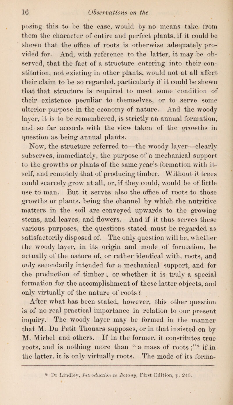 posing this to be the case, would by no means take from them the character of entire and perfect plants, if it could be shewn that the office of roots is otherwise adequately pro¬ vided for. And, with reference to the latter, it may be ob¬ served, that the fact of a structure entering into their con¬ stitution, not existing in other plants, would not at all affect their claim to be so regarded, particularly if it could be shewn that that structure is required to meet some condition of their existence peculiar to themselves, or to serve some ulterior purpose in the economy of nature. And the woody layer, it is to be remembered, is strictly an annual formation, and so far accords with the view taken of the growths in question as being annual plants. Now, the structure referred to—the woody layer—clearly subserves, immediately, the purpose of a mechanical support to the growths or plants of the same year’s formation with it¬ self, and remotely that of producing timber. Without it trees could scarcely grow at all, or, if they could, would be of little use to man. But it serves also the office of roots to those growths or plants, being the channel by which the nutritive matters in the soil are conveyed upwards to the growing stems, and leaves, and flowers. And if it thus serves these various purposes, the questions stated must be regarded as satisfactorily disposed of. The only question will be, whether the woody layer, in its origin and mode of formation, be actually of the nature of, or rather identical with, roots, amd only secondarily intended for a mechanical support, and for the production of timber; or whether it is truly a special formation for the accomplishment of these latter objects, and only virtually of the nature of roots 1 After what has been stated, however, this other question is of no real practical importance in relation to our present inquiry. The woody layer may be formed in the manner that M. Du Petit Thouars supposes, or in that insisted on by M. Mirbel and others. If in the former, it constitutes true roots, and is nothing more than “ a mass of roots if in the latter, it is only virtually roots. The mode of its forma- ^ Ui’ Lindley, Introduction to Botany, First Edition, ]). 245.