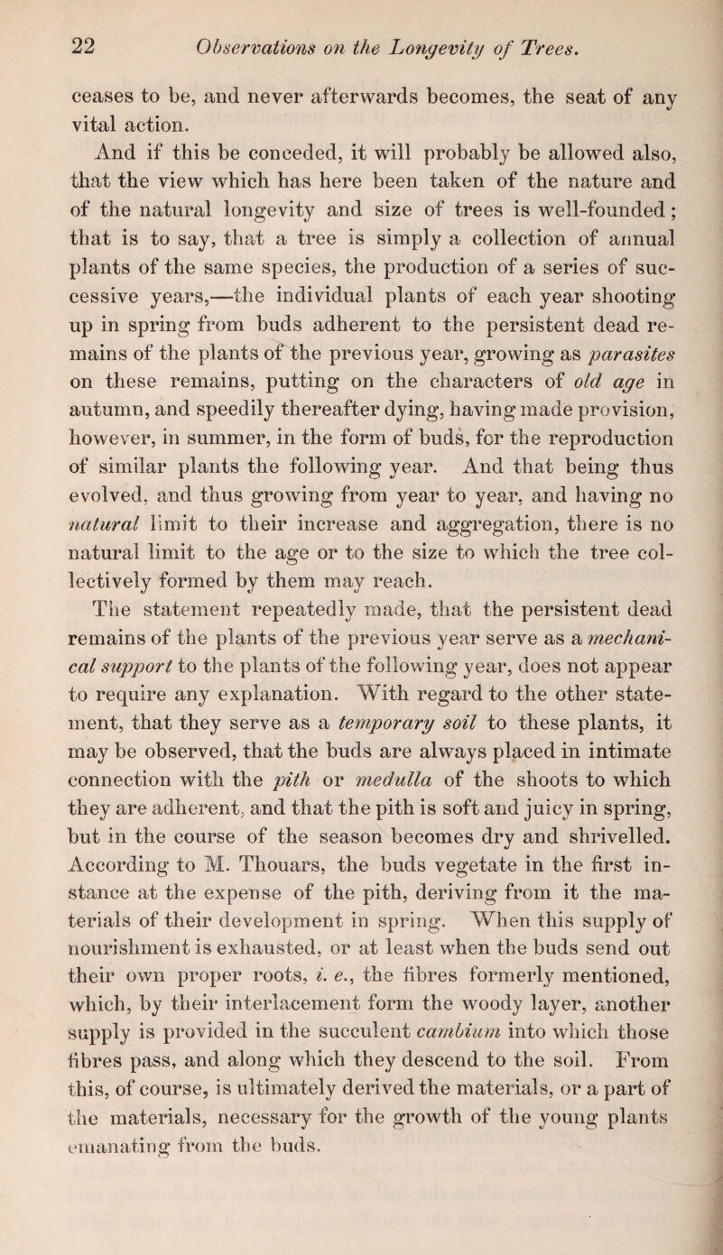 ceases to be, and never afterwards becomes, the seat of any vital action. And if this be conceded, it will probably be allowed also, that the view which has here been taken of the nature and of the natural longevity and size of trees is well-founded; that is to say, that a tree is simply a collection of annual plants of the same species, the production of a series of suc¬ cessive years,—the individual plants of each year shooting up in spring from buds adherent to the persistent dead re¬ mains of the plants of the previous year, growing as parasites on these remains, putting on the characters of old age in autumn, and speedily thereafter dying, having made provision, however, in summer, in the form of buds, for the reproduction of similar plants the following year. And that being thus evolved, and thus growing from year to year, and having no natural limit to their increase and aggregation, there is no natural limit to the age or to the size to which the tree col¬ lectively formed by them may reach. The statement repeatedly made, that the persistent dead remains of the plants of the previous year serve as a mechani¬ cal support to the plants of the following year, does not appear to require any explanation. With regard to the other state¬ ment, that they serve as a temporary soil to these plants, it may be observed, that the buds are always placed in intimate connection with the pith or medutta of the shoots to which they are adherent, and that the pith is soft and juicy in spring, but in the course of the season becomes dry and shrivelled. According to M. Thouars, the buds vegetate in the first in¬ stance at the expense of the pith, deriving from it the ma¬ terials of their development in spring. When this supply of nourishment is exhausted, or at least when the buds send out their own proper roots, ^. e., the fibres formerly mentioned, which, by their interlacement form the woody layer, another supply is provided in the succulent cambium into which those fibres pass, and along which they descend to the soil. From this, of course, is ultimately derived the materials, or a part of the materials, necessary for the growth of the young plants emanating from the buds.