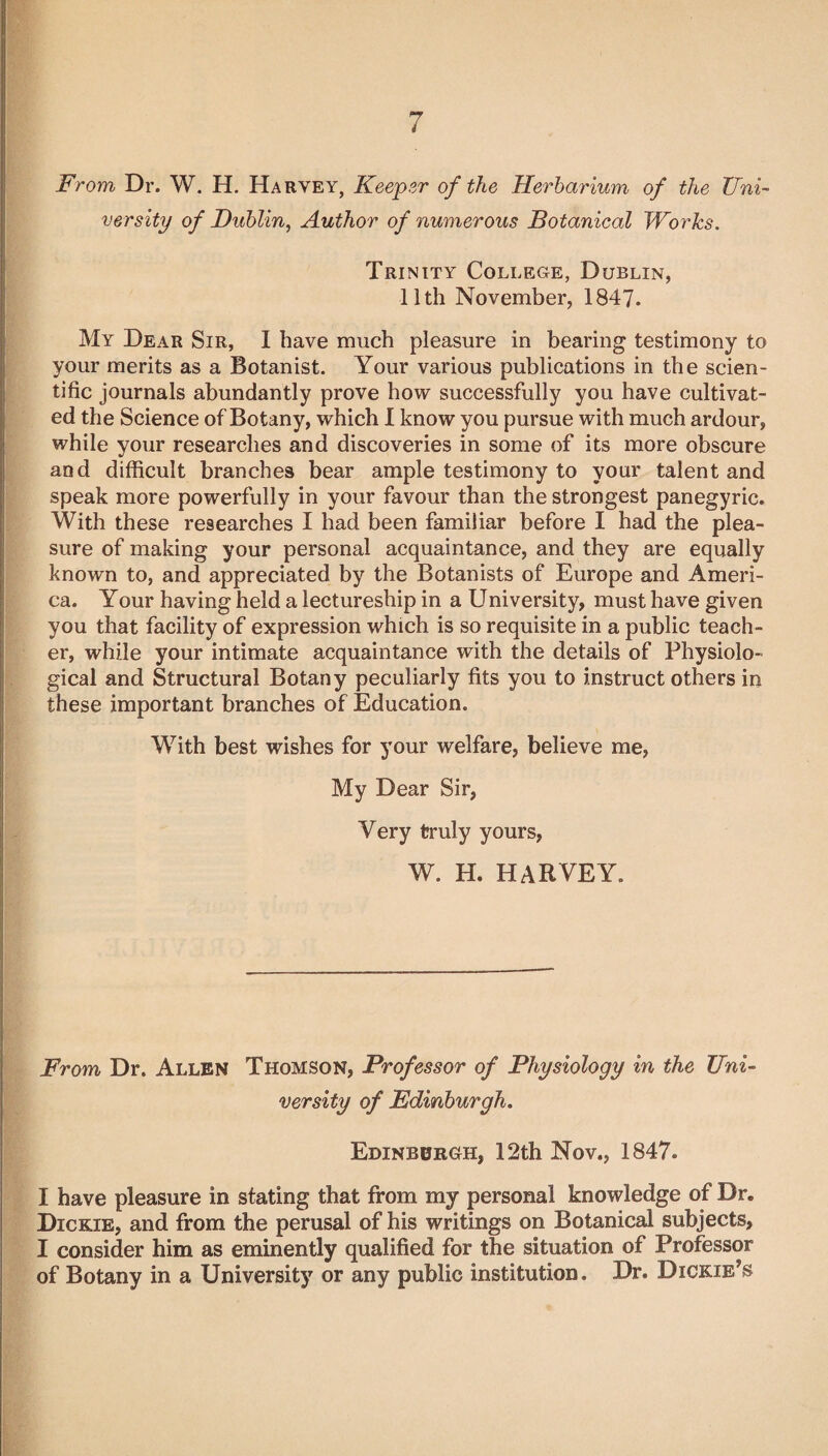 From Dr. W. H. Ha rvey, Keeper of the Herbarium of the Uni¬ versity of Dublin, Author of numerous Botanical Works. Trinity College, Dublin, 11th November, 1847. My Dear Sir, I have much pleasure in bearing testimony to your merits as a Botanist. Your various publications in the scien¬ tific journals abundantly prove how successfully you have cultivat¬ ed the Science of Botany, which I know you pursue with much ardour, while your researches and discoveries in some of its more obscure and difficult branches bear ample testimony to your talent and speak more powerfully in your favour than the strongest panegyric. With these researches I had been familiar before I had the plea¬ sure of making your personal acquaintance, and they are equally known to, and appreciated by the Botanists of Europe and Ameri¬ ca. Your having held a lectureship in a University, must have given you that facility of expression which is so requisite in a public teach¬ er, while your intimate acquaintance with the details of Physiolo¬ gical and Structural Botany peculiarly fits you to instruct others in these important branches of Education. With best wishes for your welfare, believe me, My Dear Sir, Very truly yours, W. H. HARVEY. From Dr. Allen Thomson, Professor of Physiology in the Uni¬ versity of Edinburgh. Edinburgh, 12th Nov., 1847. I have pleasure in stating that from my personal knowledge of Dr. Dickie, and from the perusal of his writings on Botanical subjects, I consider him as eminently qualified for the situation of Professor of Botany in a University or any public institution. Dr. Dickie’s