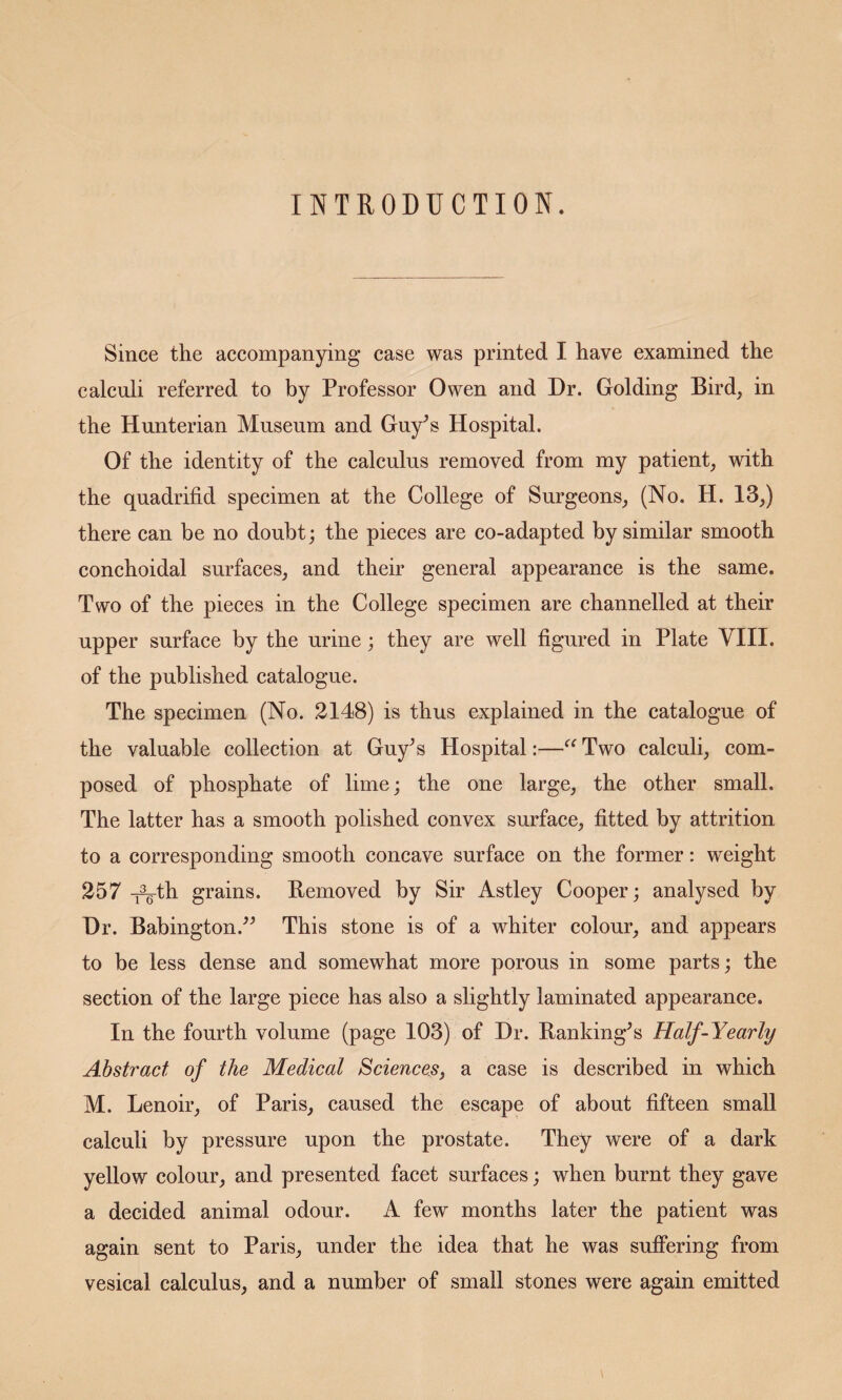 INTRODUCTION. Since the accompanying case was printed I have examined the calculi referred to by Professor Owen and Dr. Golding Bird, in the Hunterian Museum and Guy^s Hospital. Of the identity of the calculus removed from my patient, with the quadrifid specimen at the College of Surgeons, (No. H. 13,) there can be no doubt; the pieces are co-adapted by similar smooth conchoidal surfaces, and their general appearance is the same. Two of the pieces in the College specimen are channelled at their upper surface by the urine; they are well figured in Plate VIII. of the published catalogue. The specimen (No. 2148) is thus explained in the catalogue of the valuable collection at Guy^s Hospital:—Two calculi, com¬ posed of phosphate of lime; the one large, the other small. The latter has a smooth polished convex surface, fitted by attrition to a corresponding smooth concave surface on the former: weight 257 grains. Removed by Sir Astley Cooper; analysed by Dr. Babington.^^ This stone is of a whiter colour, and appears to be less dense and somewhat more porous in some parts; the section of the large piece has also a slightly laminated appearance. In the fourth volume (page 103) of Dr. Ranking^s Half-Yearly Abstract of the Medical ScienceSj a case is deseribed in which M. Lenoir, of Paris, caused the escape of about fifteen small calculi by pressure upon the prostate. They were of a dark yellow colour, and presented facet surfaces; when burnt they gave a decided animal odour. A few months later the patient was again sent to Paris, under the idea that he was suffering from vesical calculus, and a number of small stones were again emitted