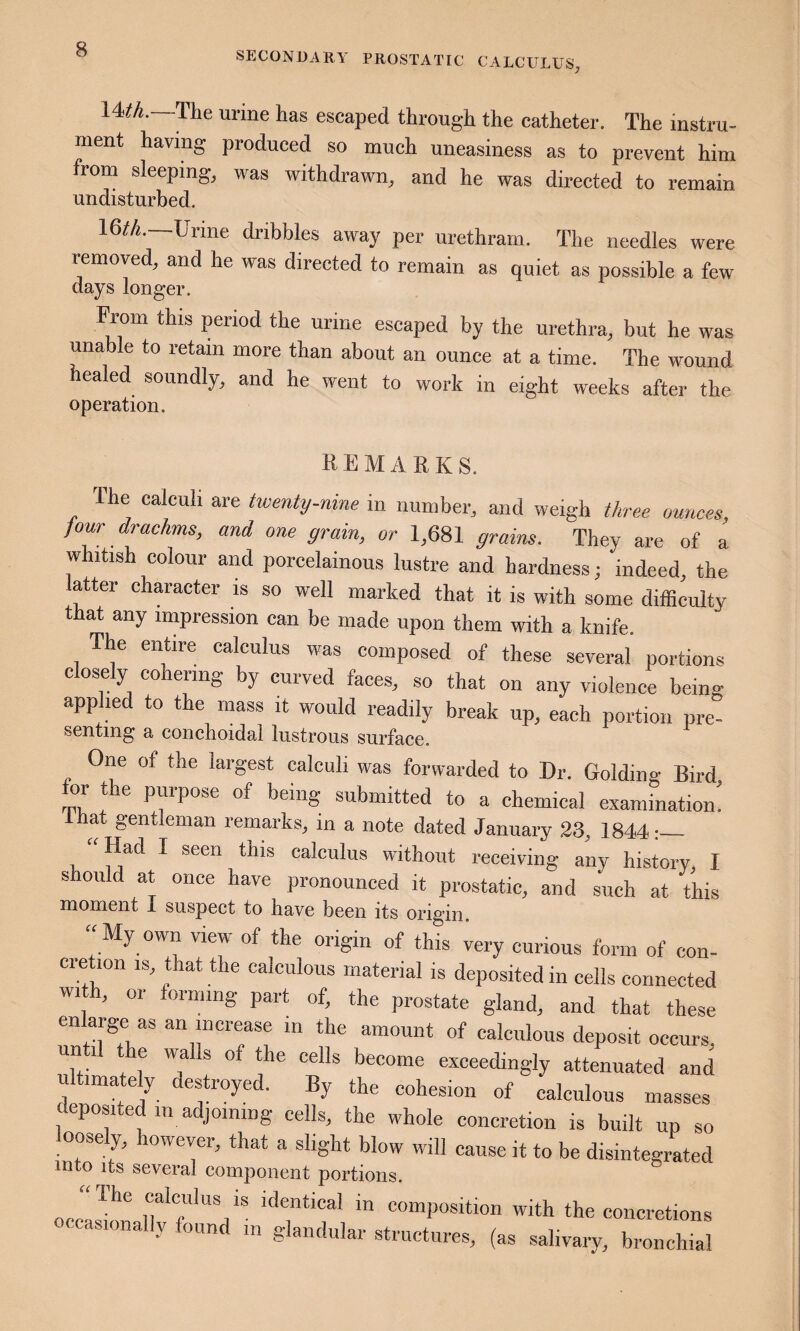 SECONUAllY PROSTATIC CALCULUS;, 14^A.—The urine has escaped through the catheter. The instru¬ ment having produced so much uneasiness as to prevent him from sleeping, was withdrawn, and he was directed to remain undisturbed. 16rt._Urme dribbles away per urethram. The needles were removed, and he was directed to remain as quiet as possible a few days longer. From this period the urine escaped by the urethra, but he was unable to retain more than about an ounce at a time. The wound ealed soundly, and he went to work in eight weeks after the operation. REMARKS. Ihe calculi are twenty-nine in number, and weigh three ounces, jour drachms, and one grain, or 1,681 grains. They are of a whitish colour and porcelainous lustre and hardness; indeed, the latter character is so well marked that it is with some difficulty that any impression can be made upon them with a knife. The entire calculus was composed of these several portions closely cohering by curved faces, so that on any violence being applied to the mass it would readily break up, each portion pre- senting a conchoidal lustrous surface. One of the largest calculi was forwarded to Dr. Golding Bird for the purpose of being submitted to a chemical examination! hat gentleman remarks, in a note dated January 23, 1844:_ Had I seen this calculus without receiving any history I should at once have pronounced it prostatic, and such at this moment I suspect to have been its origin. ^ “My own view of the origin of this iery curious form of con- ci e ion IS, that the calculous material is deposited in cells connected w. h, or forming part of, the prostate gland, and that these en arge as an increase in the amount of calculous deposit occurs, Tf* + ? 'T * become exceedingly attenuated and ultimately destroyed. By the cohesion of calculous masses eposi e in a joining cells, the whole concretion is built up so loosely, however, that a slight blow will cause it to be disintegrated into its several component portions. occlImai?*T’”V ™ composition with the concretions occasionally found in glandular structures, (as salivary, bronchial