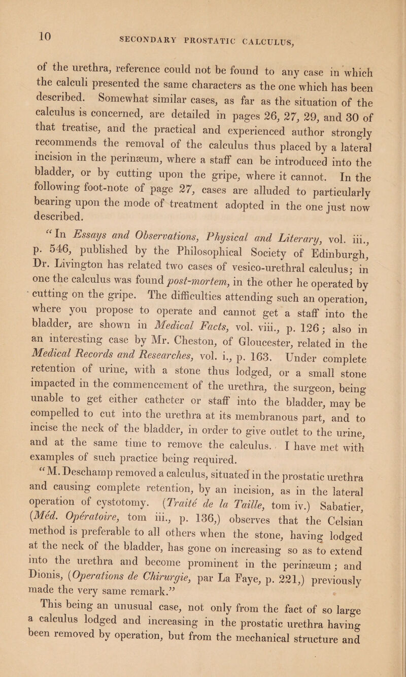 of the urethra, reference could not be found to any case in which the calculi presented the same characters as the one which has been described. Somewhat similar cases, as far as the situation of the calculus IS concerned, are detailed in pages 36, 37, 39, and 30 of that treatise, and the practical and experienced author strongly recommends the removal of the calculus thus placed hy a lateral incision in the perinseum, where a staff can be introduced into the bladder, or by cutting upon the gripe, where it cannot. In the following foot-note of page 37, cases are alluded to particularly bearing upon the mode of treatment adopted in the one just now described. “In Essays and Observations, Physical and Literary, vol. iii., p. 546, published by the Philosophical Society of Edinburgh, Dr. Livington has related two cases of vesico-urethral calculus; in one the calculus was found post-mortem, in the other he operated by • cutting on the gripe. The difficulties attending such an operation, where you propose to operate and cannot get a staff into the bladder, are shown in Medical Facts, vol. viii., p. 136; also in an interesting case by Mr. Cheston, of Gloucester, related in the Medical Records and Researches, vol. i., p. 163. Under complete retention of urine, with a stone thus lodged, or a small stone impacted in the commencement of the urethra, the surgeon, being unable to get either catheter or staff into the bladder, may be compelled to cut into the urethra at its membranous part, and to incise the neck of the bladder, in order to give outlet to the urine, and at the same time to remove the calculus.. I have met with examples of such practice being required. “M. Desehamp removed a calculus, situated in the prostatic urethra and causing complete retention, by an incision, as in the lateral operation of cystotomy. (Traite de la Taille, tom iv.) Sabatier, (Med. Operatoire, tom iii., p. 136,) observes that the Celsian method is preferable to all others when the stone, having lodged at the neck of the bladder, has gone on increasing so as to extend into the urethra and become prominent in the perinseum; and Dionis, (Operations de Chirurgie, par La Eaye, p. 331,) previously made the very same remark. This being an unusual case, not only from the fact of so large a calculus lodged and increasing in the prostatic urethra having been removed by operation, but from the mechanical structure and