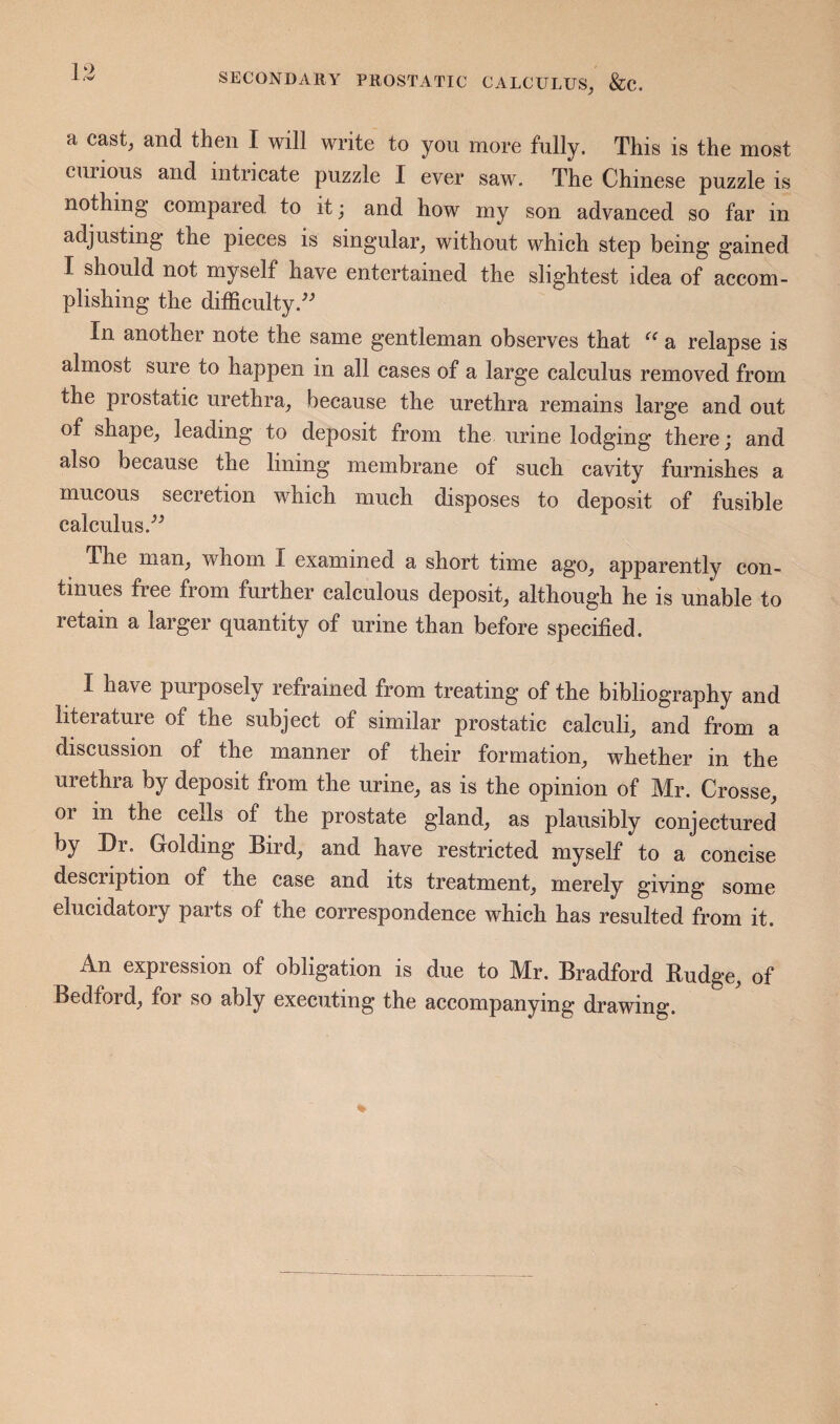 a cast, and then I will write to you more fully. This is the most curious and intricate puzzle I ever saw. The Chinese puzzle is nothing compared to it; and how my son advanced so far in adjusting the pieces is singular, without which step being gained I should not myself have entertained the slightest idea of accom¬ plishing the difficulty.^^ In another note the same gentleman observes that a relapse is almost sure to happen in all cases of a large calculus removed from the prostatic urethra, because the urethra remains large and out of shape, leading to deposit from the urine lodging there; and also because the lining membrane of such cavity furnishes a mucous secretion which much disposes to deposit of fusible calculus.’’^ The man, whom I examined a short time ago, apparently con¬ tinues free from further calculous deposit, although he is unable to retain a larger quantity of urine than before specified. I have purposely refrained from treating of the bibliography and literature of the subject of similar prostatic calculi, and from a discussion of the manner of their formation, whether in the urethra by deposit from the urine, as is the opinion of Mr. Crosse, or in the cells of the prostate gland, as plausibly conjectured by Dr. Golding Bird, and have restricted myself to a concise description of the case and its treatment, merely giving some elucidatory parts of the correspondence which has resulted from it. An expression of obligation is due to Mr. Bradford Budge, of Bedford, for so ably executing the accompanying drawing.