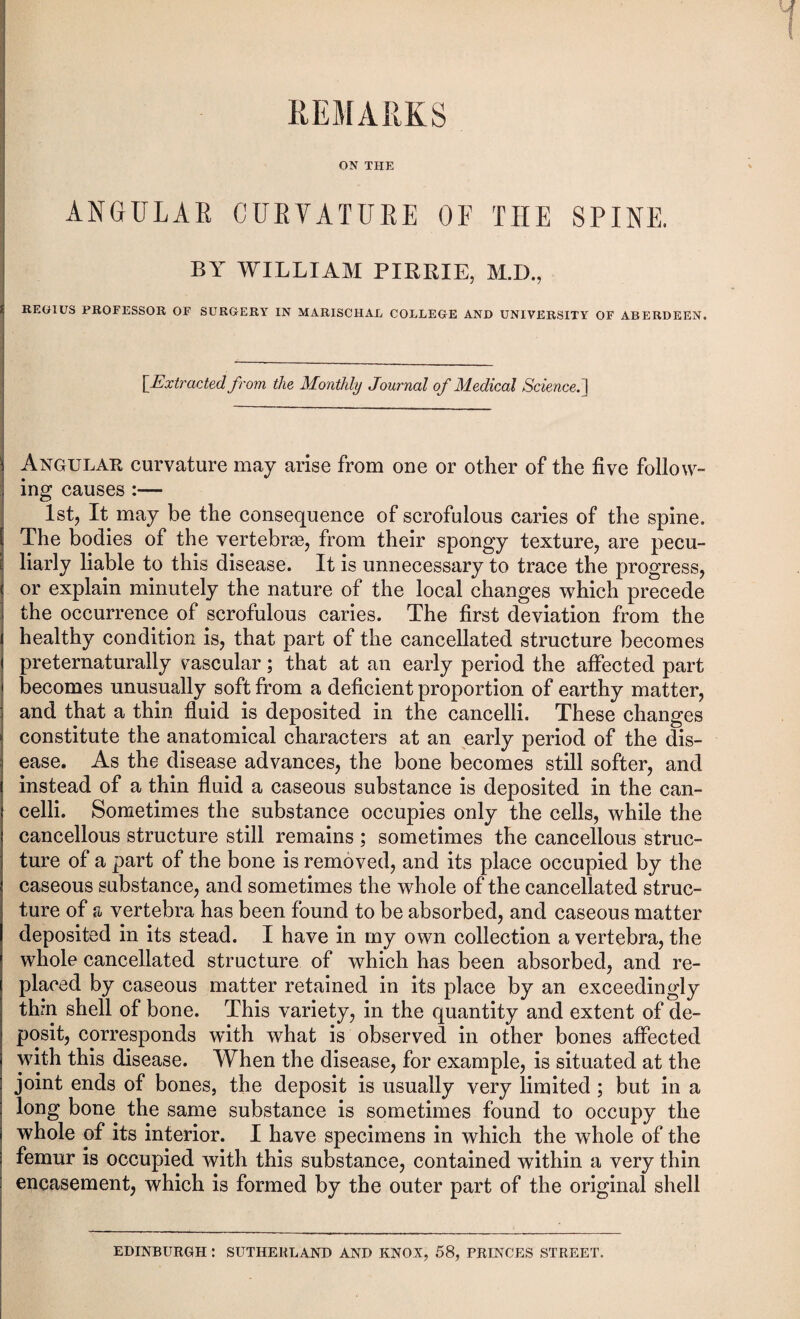 REMARKS ON THE ANGULAR CURVATURE OF THE SPINE. BY WILLIAM PIRRIE, M.I)., REGIUS PROFESSOR OF SURGERY IN MARISCHAL COLLEGE AND UNIVERSITY OF ABERDEEN. [Extracted, from the Monthly Journal of Medical Science. I Angular curvature may arise from one or other of the five follow¬ ing causes :— 1st, It may be the consequence of scrofulous caries of the spine. The bodies of the vertebras, from their spongy texture, are pecu¬ liarly liable to this disease. It is unnecessary to trace the progress, or explain minutely the nature of the local changes which precede the occurrence of scrofulous caries. The first deviation from the healthy condition is, that part of the cancellated structure becomes preternaturally vascular; that at an early period the affected part becomes unusually soft from a deficient proportion of earthy matter, and that a thin fluid is deposited in the cancelli. These changes constitute the anatomical characters at an early period of the dis¬ ease. As the disease advances, the bone becomes still softer, and instead of a thin fluid a caseous substance is deposited in the can¬ celli. Sometimes the substance occupies only the cells, while the cancellous structure still remains ; sometimes the cancellous struc¬ ture of a part of the bone is removed, and its place occupied by the caseous substance, and sometimes the whole of the cancellated struc¬ ture of n vertebra has been found to be absorbed, and caseous matter deposited in its stead. I have in my own collection a vertebra, the whole cancellated structure of which has been absorbed, and re¬ placed by caseous matter retained in its place by an exceedingly thin shell of bone. This variety, in the quantity and extent of de¬ posit, corresponds with what is observed in other bones affected with this disease. When the disease, for example, is situated at the joint ends of bones, the deposit is usually very limited ; but in a long bone the same substance is sometimes found to occupy the whole of its interior. I have specimens in which the whole of the femur is occupied with this substance, contained within a very thin encasement, which is formed by the outer part of the original shell EDINBURGH : SUTHERLAND AND KNOX, 58, PRINCES STREET.