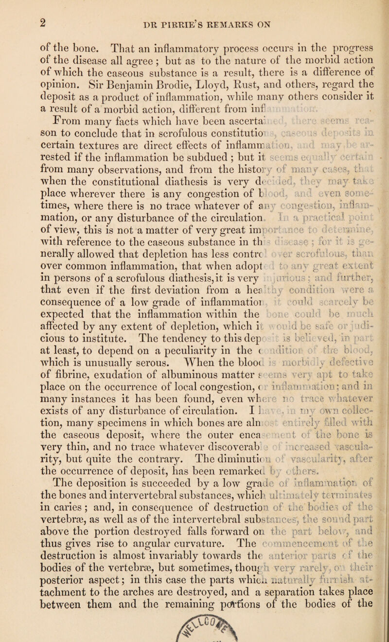 of the bone. That an inflammatory process occurs in the progress of the disease all agree ; but as to the nature of the morbid action of which the caseous substance is a result, there is a difference of opinion. Sir Benjamin Brodie, Lloyd, Rust, and others, regard the deposit as a product of inflammation, while many others consider it a result of a morbid action, different from inf From many facts which have been ascerta: son to conclude that in scrofulous constitutio certain textures are direct effects of inflamm ; rested if the inflammation be subdued ; but it v. from many observations, and from the history of vnr.\ c . when the constitutional diathesis is very d< ,ec, ' may t place wherever there is any congestion of t wf, wen so times, where there is no trace whatever of ary mge-ticn, m.F mation, or any disturbance of the circulation of view, this is not a matter of very great im e. www n io r i'. icase , er scrofulous, than to any great extent .irious: and further, y condi it ion were a coma scarcely 1 OQ D.C CO ill d be muc fll ould be safe or j. * d li- ; Is belie ved, in pa litioii; 0 ’ tire bloo< d? morbici v defects %/ 7G with reference to the caseous substance in th nerally allowed that depletion has less contrc over common inflammation, that when adopt in persons of a scrofulous diathesis, it is very that even if the first deviation from a her consequence of a low grade of inflammatioi expected that the inflammation within the affected by any extent of depletion, which i cious to institute. The tendency to this dep at least, to depend on a peculiarity in the < which is unusually serous. When the bloo< of fibrine, exudation of albuminous matters w- y apt to 1 ak place on the occurrence of local congestion, < inflan;' »ation; and m many instances it has been found, even who e i trace 'whatever exists of any disturbance of circulation. II vv wri collec¬ tion, many specimens in which bones are aln of file vi; the caseous deposit, where the outer enca 1 of the bone i. very thin, and no trace whatever discoverab. n eased .esc urn rity, but quite the contrary. The diminuth vr.nw.arin, :dfer the occurrence of deposit, has been remarket r Tors. The deposition is succeeded by a low grade oi lo :1am manor of the bones and intervertebral substances, whicl ul a, ; wrenrala- in caries; and, in consequence of destruction of if e' bodies of ' vertebras, as well as of the intervertebral substai ; c the sound pa , above the portion destroyed falls forward on the part bek.o ; n i thus gives rise to angular curvature. The uoenccvni : e destruction is almost invariably towards the ate- • owns •: f the bodies of the vertebras, but sometimes, thoiq v . y rcrcf • posterior aspect; in this case the parts whicii nati : y f: nf it- tachment to the arches are destroyed, and a separation takes place between them and the remaining portions of the bodies of the