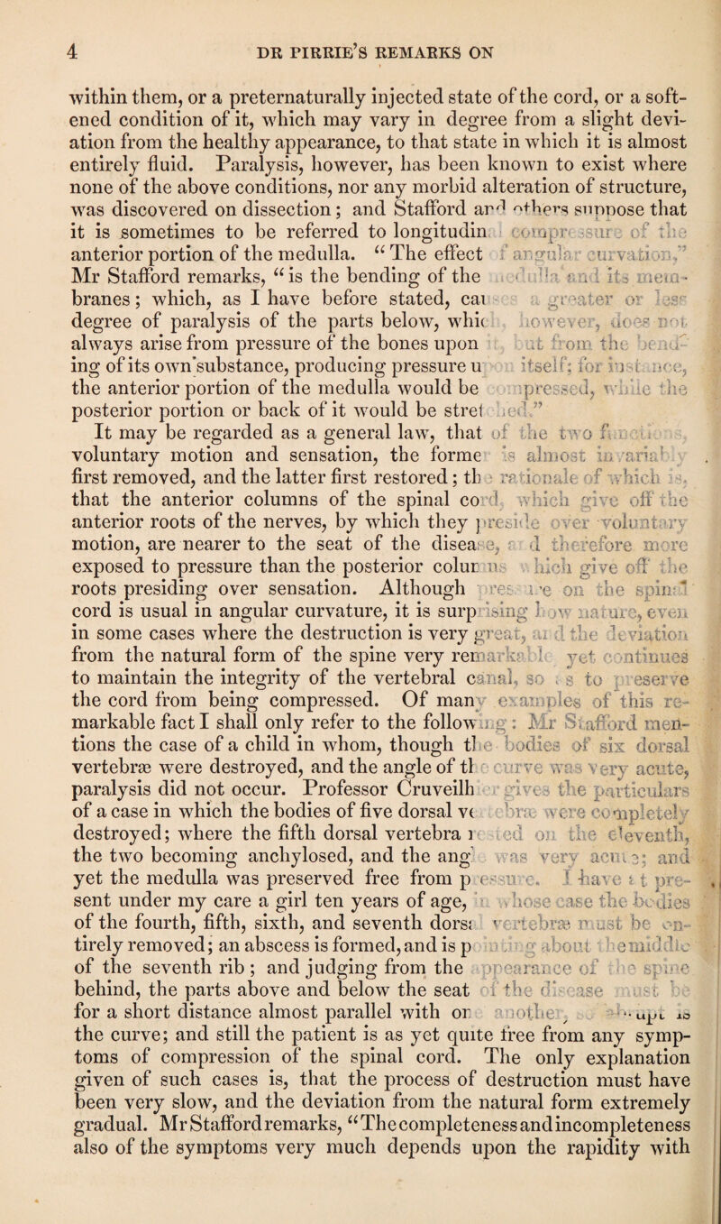 ■within them, or a preternaturally injected state of the cord, or a soft¬ ened condition of it, which may vary in degree from a slight devi¬ ation from the healthy appearance, to that state in which it is almost entirely fluid. Paralysis, however, has been known to exist where none of the above conditions, nor any morbid alteration of structure, was discovered on dissection; and Stafford arrl others suppose that it is sometimes to be referred to longitudin ovp r u of :'f anterior portion of the medulla. “ The effect fa rpruM vu; Mr Stafford remarks, “is the bending of the f * • i it* mem* branes; which, as I have before stated, cai greater o; degree of paralysis of the parts below, whi( o ve o v do vs u-• o always arise from pressure of the bones upon at from the ; f ing of its own’substance, producing pressure u i tse 1 >; :f a it w. , the anterior portion of the medulla would be -.pressed, vT.ie the posterior portion or back of it would be stret fed.” It may be regarded as a general law, that of die tw 0 f voluntary motion and sensation, the forme 0 almost , r.n first removed, and the latter first restored; tb rationale f fre; that the anterior columns of the spinal co 1 i fa give off • be anterior roots of the nerves, by which they preside ever volu a n motion, are nearer to the seat of the disea: n d if a before more exposed to pressure than the posterior colur i> ff. a give 1 be roots presiding over sensation. Although an me on the spin-* cord is usual in angular curvature, it is surp sing } > . . ar eve e in some cases where the destruction is very great, -a f a ; : viadon from the natural form of the spine very remarks ‘ yt / ltinues to maintain the integrity of the vertebral canal, s > s to eserce the cord from being compressed. Of man euanodes of this re¬ markable fact I shall only refer to the follow : : Mr Si afford men¬ tions the case of a child in whom, though tl bodies of six dorsal vertebras were destroyed, and the angle of tl carve , very acute, paralysis did not occur. Professor Cruveilh . the particular^ of a case in which the bodies of five dorsal v( 1 vere complete! destroyed; where the fifth dorsal vertebra 1 f >. the eleventh, the two becoming anchylosed, and the ang as -very acme; and yet the medulla was preserved free from p < • r n f 4 am 11 pre¬ sent under my care a girl ten years of age, bboee rse the -bodies of the fourth, fifth, sixth, and seventh dors; r .*tebvse .1 be en¬ tirely removed; an abscess is formed, and is p -b:om. ■ e 1 ’ b of the seventh rib ; and judging from the rm ee cb mcc • <■ behind, the parts above and below the seat the b am for a short distance almost parallel with or mbe ^ “ UJJ 1 10 the curve; and still the patient is as yet quite free from any symp¬ toms of compression of the spinal cord. The only explanation given of such cases is, that the process of destruction must have been very slow, and the deviation from the natural form extremely gradual. Mr Stafford remarks, “ The completeness and incompleteness also of the symptoms very much depends upon the rapidity with