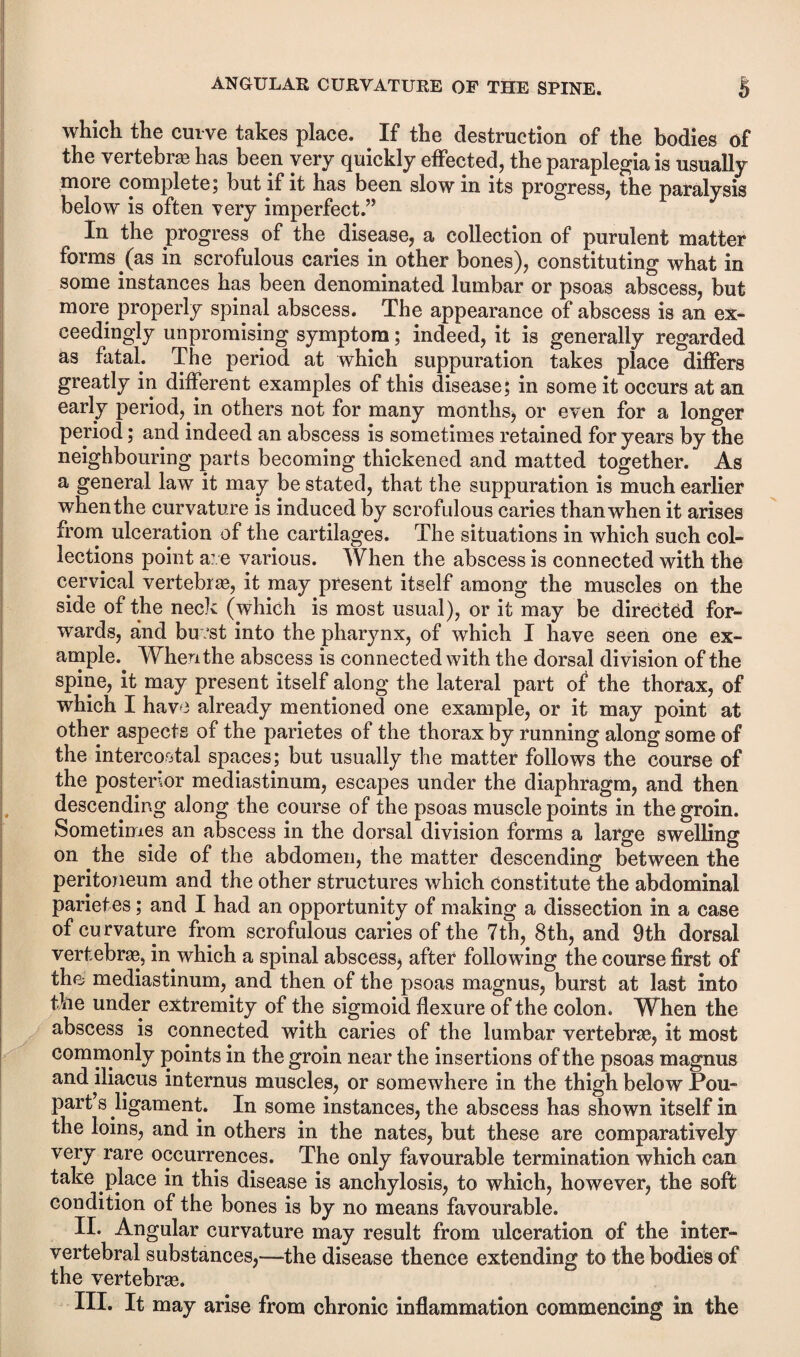 which the curve takes place. If the destruction of the bodies of the vertebras has been very quickly effected, the paraplegia is usually more complete; but if it has been slow in its progress, the paralysis below is often very imperfect.” In the progress of the disease, a collection of purulent matter forms (as in scrofulous caries in other bones), constituting what in some instances has been denominated lumbar or psoas abscess, but more properly spinal abscess. The appearance of abscess is an ex¬ ceedingly unpromising symptom; indeed, it is generally regarded as fatal. The period at which suppuration takes place differs greatly in different examples of this disease; in some it occurs at an early period, in others not for many months, or even for a longer period; and indeed an abscess is sometimes retained for years by the neighbouring parts becoming thickened and matted together. As a general law it may be stated, that the suppuration is much earlier when the curvature is induced by scrofulous caries than when it arises from ulceration of the cartilages. The situations in which such col¬ lections point a: e various. When the abscess is connected with the cervical vertebra, it may present itself among the muscles on the side of the neck (which is most usual), or it may be directed for¬ wards, and buest into the pharynx, of which I have seen one ex¬ ample.^ When the abscess is connected with the dorsal division of the spine, it may present itself along the lateral part of the thorax, of which I have already mentioned one example, or it may point at other aspects of the parietes of the thorax by running along some of the intercostal spaces; but usually the matter follows the course of the posterior mediastinum, escapes under the diaphragm, and then descending along the course of the psoas muscle points in the groin. Sometimes an abscess in the dorsal division forms a large swelling on the side of the abdomen, the matter descending between the peritoneum and the other structures which constitute the abdominal parietes; and I had an opportunity of making a dissection in a case of curvature from scrofulous caries of the 7th, 8th, and 9th dorsal vertebra, in which a spinal abscess, after following the course first of the mediastinum, and then of the psoas magnus, burst at last into the under extremity of the sigmoid flexure of the colon. When the abscess is connected with caries of the lumbar vertebra, it most commonly points in the groin near the insertions of the psoas magnus and iliacus internus muscles, or somewhere in the thigh below Pou- part’s ligament. In some instances, the abscess has shown itself in the loins, and in others in the nates, but these are comparatively very rare occurrences. The only favourable termination which can take place in this disease is anchylosis, to which, however, the soft condition of the bones is by no means favourable. II. Angular curvature may result from ulceration of the inter¬ vertebral substances,—the disease thence extending to the bodies of the vertebra. III. It may arise from chronic inflammation commencing in the