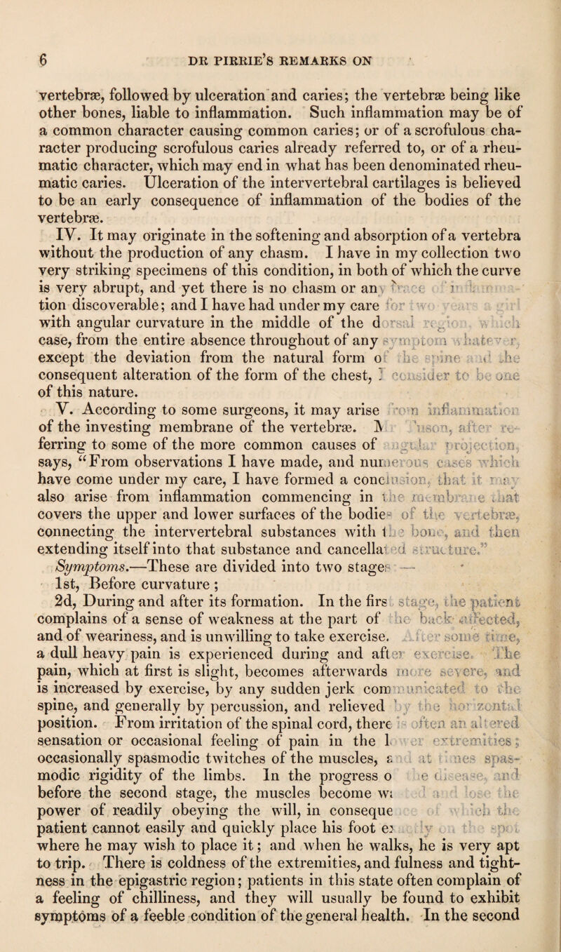 vertebrae, followed by ulceration and caries; the vertebrae being like other bones, liable to inflammation. Such inflammation may be of a common character causing common caries; or of a scrofulous cha¬ racter producing scrofulous caries already referred to, or of a rheu¬ matic character, which may end in what has been denominated rheu¬ matic caries. Ulceration of the intervertebral cartilages is believed to be an early consequence of inflammation of the bodies of the vertebras. IV. It may originate in the softening and absorption of a vertebra without the production of any chasm. I have in my collection two very striking specimens of this condition, in both of which the curve is very abrupt, and yet there is no chasm or an v ' i tion discoverable; and I have had under my care wflth angular curvature in the middle of the d case, from the entire absence throughout of any -l ^ except the deviation from the natural form o ne .«• V consequent alteration of the form of the chest, 1 Utr of this nature. Y. According to some surgeons, it may arise n , A : , v of the investing membrane of the vertebrae. ]V , i • ferring to some of the more common causes of • / n . says, “From observations I have made, and mime; l - c h U have come under my care, I have formed a concre m ; h.v. also arise from inflammation commencing in tee .? -el if covers the upper and lower surfaces of the bodieB of i- ..eiebrae, connecting the intervertebral substances with 1 ’ hoi- , then extending itself into that substance and cancella : i,. • ; Symptoms.—These are divided into two stage; — 1st, Before curvature; 2d, During and after its formation. In the firs s a r i he patient complains of a sense of weakness at the part of back- eted, and of weariness, and is unwilling to take exercise, a dull heavy pain is experienced during and aft :;) / •. > .e - if pain, which at first is slight, becomes afterwards mi is increased by exercise, by any sudden jerk com imveated ; . spine, and generally by percussion, and relieved m v.ont; position. From irritation of the spinal cord, there o r r a ?.vcd sensation or occasional feeling of pain in the 1 ■ evaA-es occasionally spasmodic twitches of the muscles, £ ;: spas¬ modic rigidity of the limbs. In the progress o ■ e before the second stage, the muscles become wi power of readily obeying the will, in conseque patient cannot easily and quickly place his foot ei where he may wish to place it; and when he walks, he is very apt to trip. There is coldness of the extremities, and fulness and tight¬ ness in the epigastric region; patients in this state often complain of a feeling of chilliness, and they will usually be found to exhibit symptoms of a feeble condition of the general health. In the second