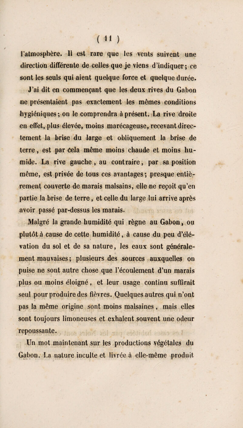 l’atmosphère. Il est rare que les vents suivent une direction différente de celles que je viens d’indiquer; ce sont les seuls qui aient quelque force et quelque durée. J’ai dit en commençant que les deux rives du Gabon ne présentaient pas exactement les mêmes conditions hygiéniques ; on le comprendra à présent. La rive droite en effet, plus élevée, moins marécageuse, recevant direc¬ tement la brise du large et obliquement la brise de terre, est par Cela même moins chaude et moins hu¬ mide. La rive gauche , au contraire, par sa position même, est privée de tous ces avantages ; presque entiè¬ rement couverte de marais malsains, elle ne reçoit qu’en partie la brise de terre, et celle du large lui arrive après avoir passé par-dessus les marais. Malgré la grande humidité qui règne au Gabon, ou plutôt à cause de cette humidité, à cause du peu d’élé¬ vation du sol et de sa nature, les eaux sont générale¬ ment mauvaises; plusieurs des sources auxquelles on puise ne sont autre chose que l’écoulement d’un marais plus ou moins éloigné, et leur usage continu suffirait seul pour produire des fièvres. Quelques autres qui n’ont pas la même origine sont moins malsaines, mais elles sont toujours limoneuses et exhalent souvent une odeur repoussante. l a Un mot maintenant sur les productions végétales du Gabon. La nature inculte et livrée à elle-même produit