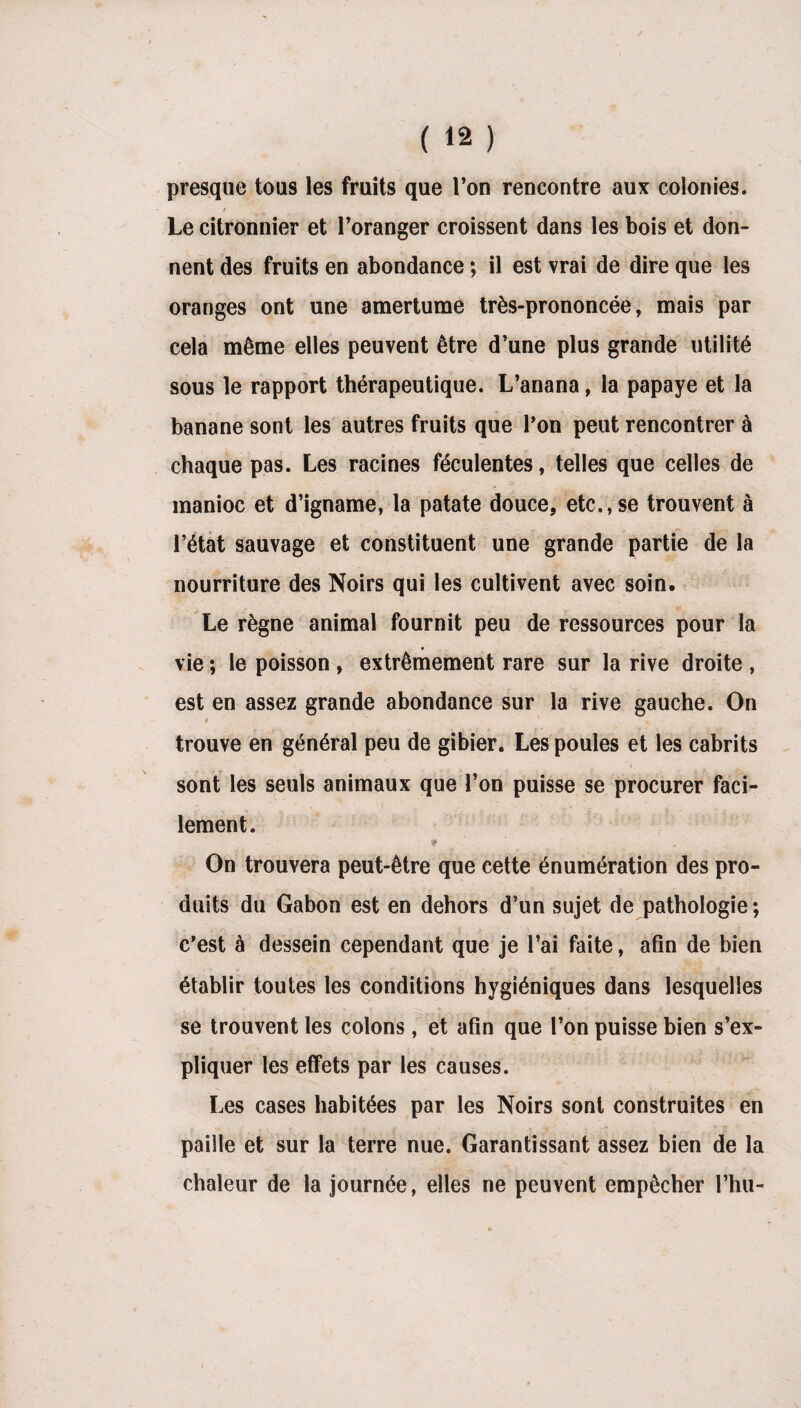 presque tous les fruits que l’on rencontre aux colonies. / » .... Le citronnier et l’oranger croissent dans les bois et don¬ nent des fruits en abondance ; il est vrai de dire que les oranges ont une amertume très-prononcée, mais par cela même elles peuvent être d’une plus grande utilité sous le rapport thérapeutique. L’anana, la papaye et la banane sont les autres fruits que l’on peut rencontrer à chaque pas. Les racines féculentes, telles que celles de manioc et d’igname, la patate douce, etc.,se trouvent à l’état sauvage et constituent une grande partie de la nourriture des Noirs qui les cultivent avec soin. Le règne animal fournit peu de ressources pour la » vie ; le poisson , extrêmement rare sur la rive droite , est en assez grande abondance sur la rive gauche. On ■ i r  ' * trouve en général peu de gibier. Les poules et les cabrits sont les seuls animaux que l’on puisse se procurer faci- <■ - < ' . lement. On trouvera peut-être que cette énumération des pro¬ duits du Gabon est en dehors d’un sujet de pathologie; c’est à dessein cependant que je l’ai faite, afin de bien établir toutes les conditions hygiéniques dans lesquelles se trouvent les colons, et afin que l’on puisse bien s’ex¬ pliquer les effets par les causes. Les cases habitées par les Noirs sont construites en paille et sur la terre nue. Garantissant assez bien de la chaleur de la journée, elles ne peuvent empêcher l’hu-