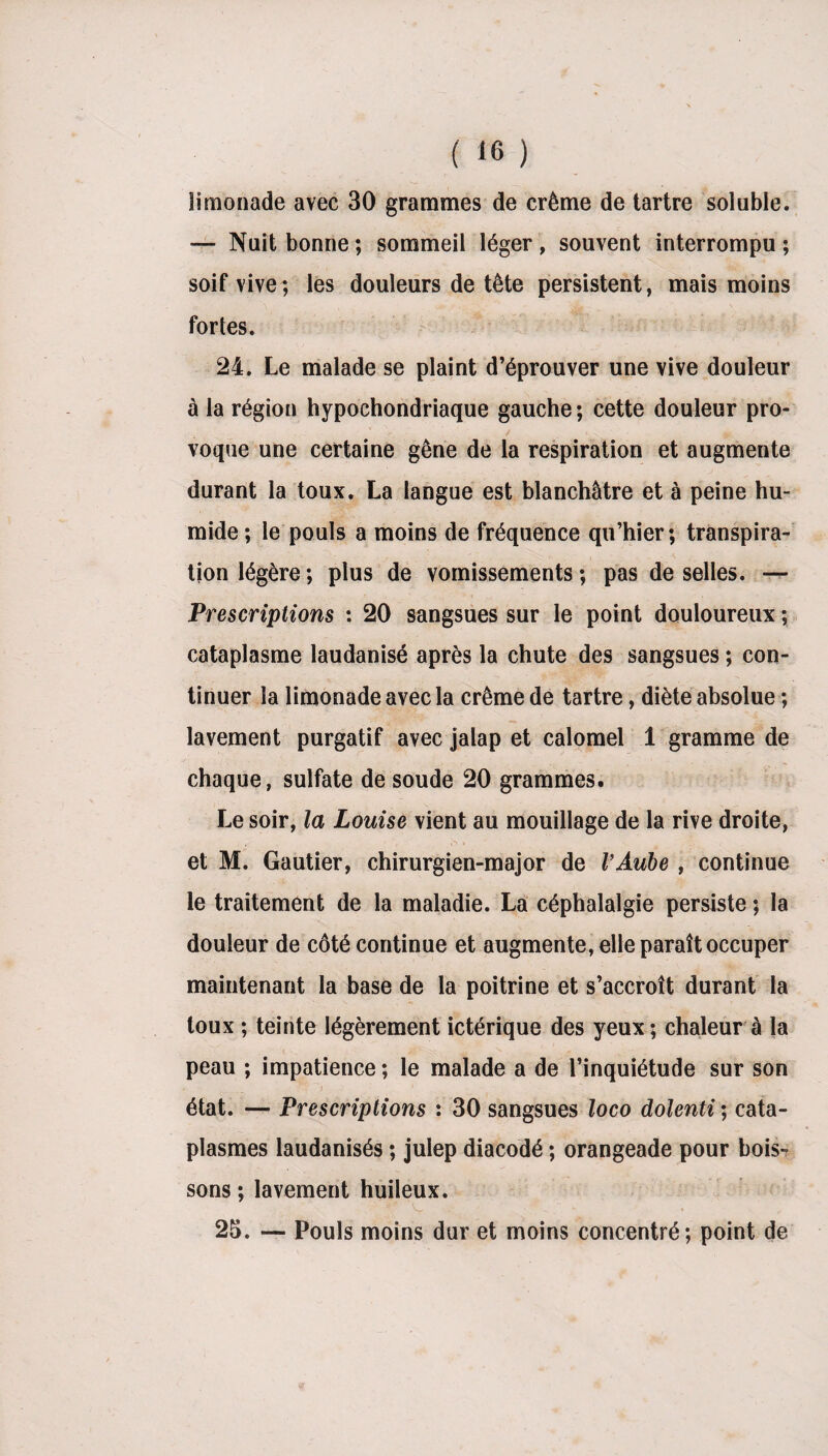 limonade avec 30 grammes de crème de tartre soluble. — Nuit bonne ; sommeil léger , souvent interrompu ; soif vive; les douleurs de tête persistent, mais moins fortes. 24. Le malade se plaint d’éprouver une vive douleur à la région hypochondriaque gauche; cette douleur pro¬ voque une certaine gêne de la respiration et augmente durant la toux. La langue est blanchâtre et à peine hu¬ mide ; le pouls a moins de fréquence qu’hier; transpira¬ tion légère; plus de vomissements; pas de selles. —- Prescriptions : 20 sangsues sur le point douloureux ; cataplasme laudanisé après la chute des sangsues ; con¬ tinuer la limonade avec la crème de tartre, diète absolue ; lavement purgatif avec jalap et calomel 1 gramme de chaque, sulfate de soude 20 grammes. Le soir, la Louise vient au mouillage de la rive droite, et M. Gautier, chirurgien-major de l’Aube , continue le traitement de la maladie. La céphalalgie persiste ; la douleur de côté continue et augmente, elle paraît occuper maintenant la base de la poitrine et s’accroît durant la toux ; teinte légèrement ictérique des yeux ; chaleur à la peau ; impatience ; le malade a de l’inquiétude sur son état. — Prescriptions : 30 sangsues loco dolenti ; cata¬ plasmes laudanisés ; julep diacodé ; orangeade pour bois¬ sons ; lavement huileux. 25. — Pouls moins dur et moins concentré; point de