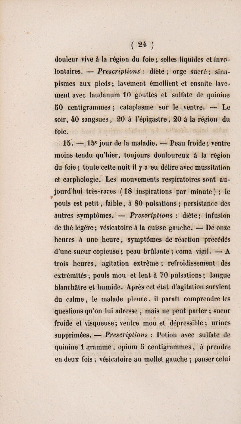 douleur vive à la région du foie ; selles liquides et invo¬ lontaires. — Prescriptions : diète ; orge sucré ; sina¬ pismes aux pieds ; lavement émollient et ensuite lave¬ ment avec laudanum 10 gouttes et sulfate de quinine 50 centigrammes ; cataplasme sur le ventre. — Le soir, 40 sangsues, 20 à l’épigastre, 20 à la région du foie. 15. — 15e jour de la maladie. — Peau froide; ventre moins tendu qu’hier, toujours douloureux à la région du foie ; toute cette nuit il y a eu délire avec mussitation et carphologie* Les mouvements respiratoires sont au¬ jourd’hui très-rares (18 inspirations par minute) ; le pouls est petit, faible, à 80 pulsations ; persistance des autres symptômes. — Prescriptions : diète; infusion de thé légère; vésicatoire à la cuisse gauche. — De onze heures à une heure, symptômes de réaction précédés d’une sueur copieuse; peau brûlante ; coma vigil. — A trois heures, agitation extrême; refroidissement des i extrémités; pouls mou et lent à 70 pulsations; langue blanchâtre et humide. Après cet état d’agitation survient du calme, le malade pleure, il paraît comprendre les questions qu’on lui adresse , mais ne peut parler ; sueur ' , v froide et visqueuse; ventre mou et dépressible ; urines supprimées. — Prescriptions : Potion avec sulfate de quinine 1 gramme , opium 5 centigrammes , à prendre en deux fois ; vésicatoire au mollet gauche ; panser celui