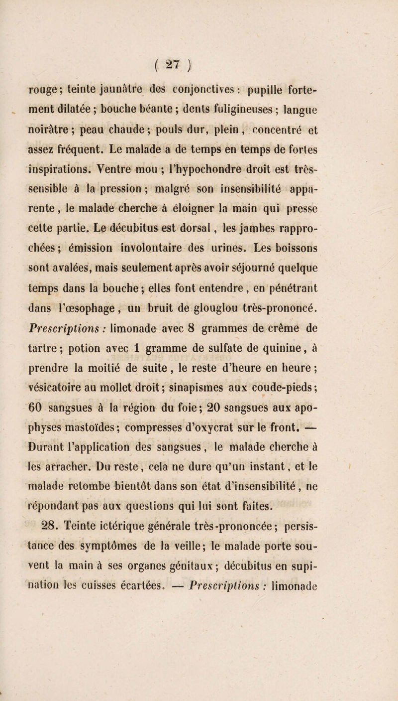 rouge; teinte jaunâtre des conjonctives: pupille forte¬ ment dilatée ; bouche béante ; dents fuligineuses ; langue noirâtre; peau chaude; pouls dur, plein, concentré et assez fréquent. Le malade a de temps en temps de fortes inspirations. Ventre mou ; l’hypochondre droit est très- sensible à la pression ; malgré son insensibilité appa¬ rente , le malade cherche à éloigner la main qui presse cette partie. Le décubitus est dorsal, les jambes rappro¬ chées ; émission involontaire des urines. Les boissons sont avalées, mais seulement après avoir séjourné quelque temps dans la bouche ; elles font entendre, en pénétrant dans l’œsophage, un bruit de glouglou très-prononcé. Prescriptions : limonade avec 8 grammes de crème de S. ' ? *’ _ -\ tartre ; potion avec 1 gramme de sulfate de quinine, à prendre la moitié de suite, le reste d’heure en heure ; vésicatoire au mollet droit; sinapismes aux coude-pieds; 60 sangsues à ta région du foie; 20 sangsues aux apo¬ physes mastoïdes; compresses d’oxycrat sur le front. — Durant l’application des sangsues, le malade cherche â les arracher. Du reste, cela ne dure qu’un instant, et le malade retombe bientôt dans son état d’insensibilité , ne répondant pas aux questions qui lui sont faites. 28. Teinte ictérique générale très-prononcée; persis¬ tance des symptômes de la veille; le malade porte sou¬ vent la main à ses organes génitaux; décubitus en supi¬ nation les cuisses écartées. — Prescriptions : limonade