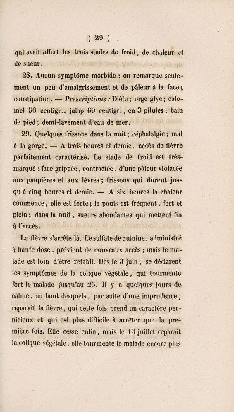 qui avait offert les trois stades de froid, de chaleur et de sueur. 28. Aucun symptôme morbide : on remarque seule¬ ment un peu d’amaigrissement et de pâleur à la face ; constipation. — Prescriptions : Diète ; orge glye; calo¬ mel 50 centigr., jalap 60 centigr., en 3 pilules; bain de pied ; demi-lavement d’eau de mer. 29. Quelques frissons dans la nuit ; céphalalgie ; mal à la gorge. — A trois heures et demie, accès de fièvre parfaitement caractérisé. Le stade de froid est très- marqué : face grippée, contractée , d’une pâleur violacée aux paupières et aux lèvres ; frissons qui durent jus¬ qu’à cinq heures et demie. — A six heures la chaleur commence, elle est forte ; le pouls est fréquent, fort et plein ; dans la nuit, sueurs abondantes qui mettent fin à l’accès. La fièvre s’arrête là. Le sulfate de quinine, administré à haute dose , prévient de nouveaux accès ; mais le ma¬ lade est loin d’être rétabli. Dès le 3 juin , se déclarent les symptômes de la colique végétale, qui tourmente fort le malade jusqu’au 25. II y a quelques jours de calme , au bout desquels, par suite d’une imprudence , reparaît la fièvre, qui cette fois prend un caractère per¬ nicieux et qui est plus difficile à arrêter que la pre¬ mière fois. Elle cesse enfin, mais le 13 juillet reparaît la colique végétale; elle tourmente le malade encore plus