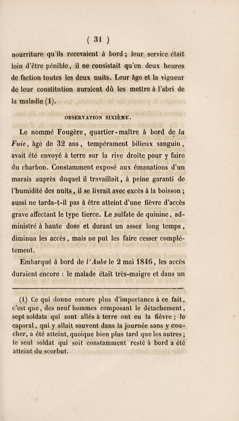 nourriture qu’ils recevaient à bord ; leur service était loin d’être pénible, il ne consistait qu’en deux heures de faction toutes les deux nuits. Leur âge et la vigueur de leur constitution auraient dû les mettre à l’abri de la maladie (1). » • sf * * « V-, W ‘ * t ' r OBSERVATION SIXIÈME. Le nommé Fougère, quartier-maître à bord de la Fuie, âgé de 32 ans, tempérament bilieux sanguin, avait été envoyé à terre sur la rive droite pour y faire du charbon. Constamment exposé aux émanations d’un marais auprès duquel il travaillait, à peine garanti de l’humidité des nuits, il se livrait avec excès à la boisson ; aussi ne tarda-t-il pas à être atteint d’une fièvre d’accès grave affectant le type tierce. Le sulfate de quinine, ad¬ ministré à haute dose et durant un assez long temps, diminua les accès, mais ne put les faire cesser complè¬ tement. Embarqué à bord de VAube le 2 mai 1846, les accès duraient encore : le malade était très-maigre et dans un (1) Ce qui donne encore plus d’importance à ce fait, c’est que, des neuf hommes composant le détachement, sept soldats qui sont allés à terre ont eu la fièvre ; le caporal, qui y allait souvent dans la journée sans y cou¬ cher, a été atteint, quoique bien plus tard que les autres ; le seul soldat qui soit constamment resté à bord a été atteint du scorbut.