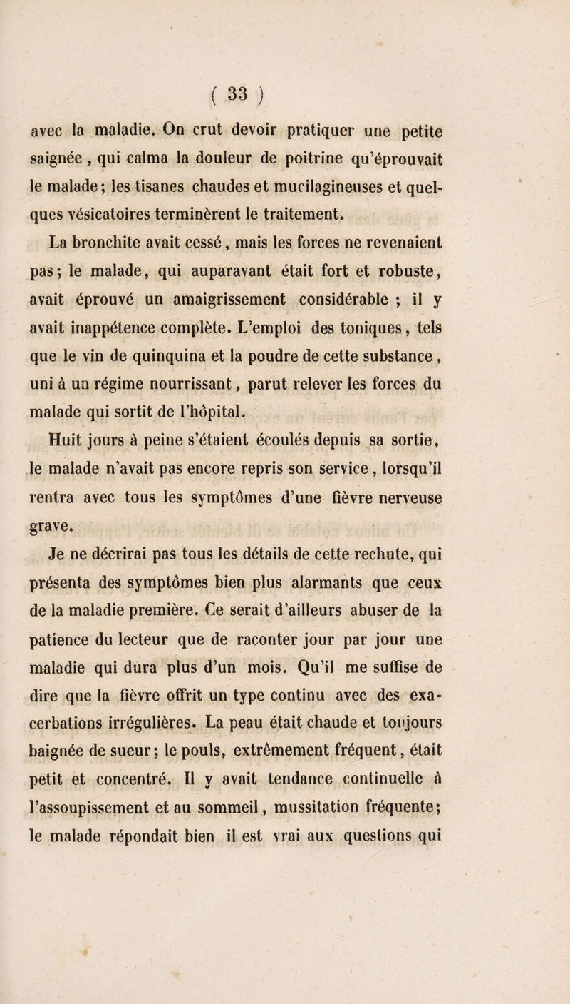 avec la maladie. On crut devoir pratiquer une petite saignée, qui calma la douleur de poitrine qu’éprouvait le malade; les tisanes chaudes et mucilagineuses et quel¬ ques vésicatoires terminèrent le traitement. La bronchite avait cessé, mais les forces ne revenaient pas; le malade, qui auparavant était fort et robuste, avait éprouvé un amaigrissement considérable ; il y avait inappétence complète. L’emploi des toniques, tels que le vin de quinquina et la poudre de cette substance , uni à un régime nourrissant, parut relever les forces du malade qui sortit de l’hôpital. Huit jours à peine s’étaient écoulés depuis sa sortie, le malade n’avait pas encore repris son service , lorsqu’il rentra avec tous les symptômes d’une fièvre nerveuse grave. Je ne décrirai pas tous les détails de cette rechute, qui présenta des symptômes bien plus alarmants que ceux de la maladie première. Ce serait d’ailleurs abuser de la patience du lecteur que de raconter jour par jour une maladie qui dura plus d’un mois. Qu’il me suffise de dire que la fièvre offrit un type continu avec des exa¬ cerbations irrégulières. La peau était chaude et toujours baignée de sueur; le pouls, extrêmement fréquent, était petit et concentré. Il y avait tendance continuelle cà l’assoupissement et au sommeil, mussitation fréquente; le malade répondait bien il est vrai aux questions qui