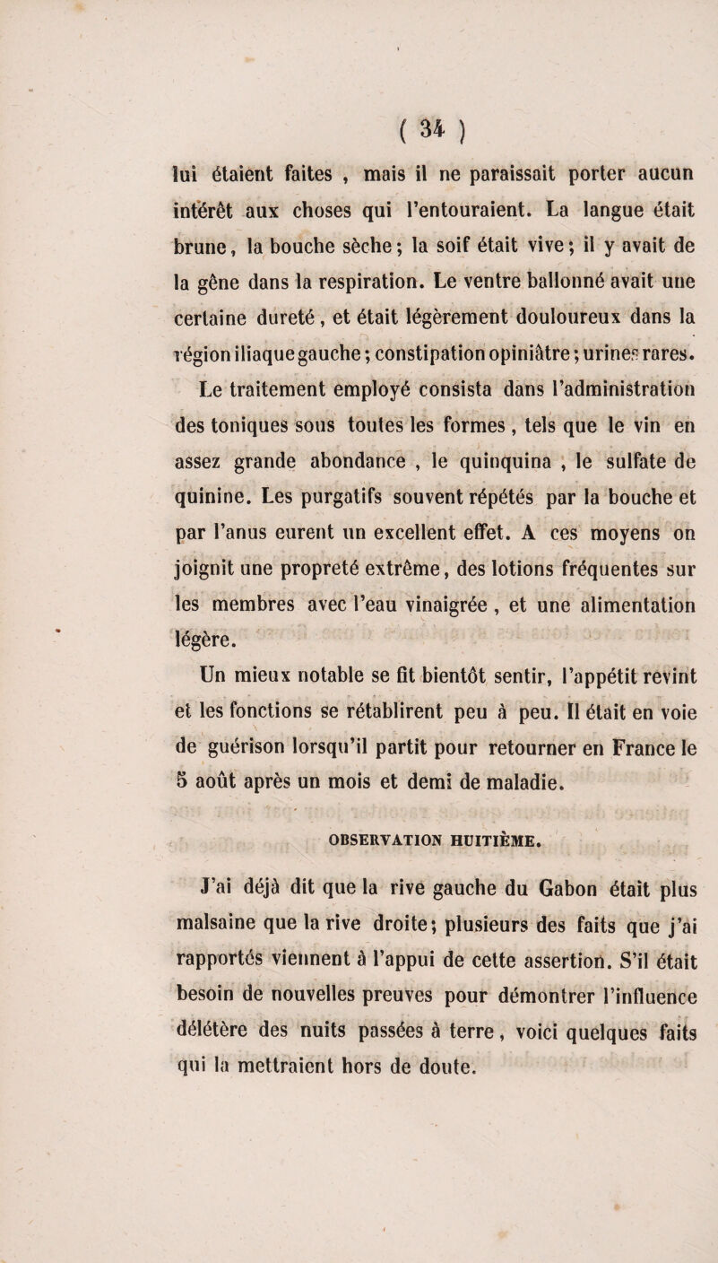 lui étaient faites , mais il ne paraissait porter aucun intérêt aux choses qui l’entouraient. La langue était brune, la bouche sèche ; la soif était vive ; il y avait de la gêne dans la respiration. Le ventre ballonné avait une certaine dureté, et était légèrement douloureux dans la région iliaque gauche ; constipation opiniâtre ; urines rares. Le traitement employé consista dans l’administration des toniques sous toutes les formes, tels que le vin en , ' ■ ^ J • _ v assez grande abondance , le quinquina , le sulfate de quinine. Les purgatifs souvent répétés par la bouche et par l’anus eurent un excellent effet. A ces moyens on joignit une propreté extrême, des lotions fréquentes sur les membres avec l’eau vinaigrée , et une alimentation légère. Un mieux notable se fit bientôt sentir, l’appétit revint et les fonctions se rétablirent peu à peu. Il était en voie de guérison lorsqu’il partit pour retourner en France le 5 août après un mois et demi de maladie. OBSERVATION HUITIÈME. J’ai déjà dit que la rive gauche du Gabon était plus malsaine que la rive droite; plusieurs des faits que j’ai rapportés viennent à l’appui de cette assertion. S’il était besoin de nouvelles preuves pour démontrer l’influence délétère des nuits passées à terre, voici quelques faits qui la mettraient hors de doute.