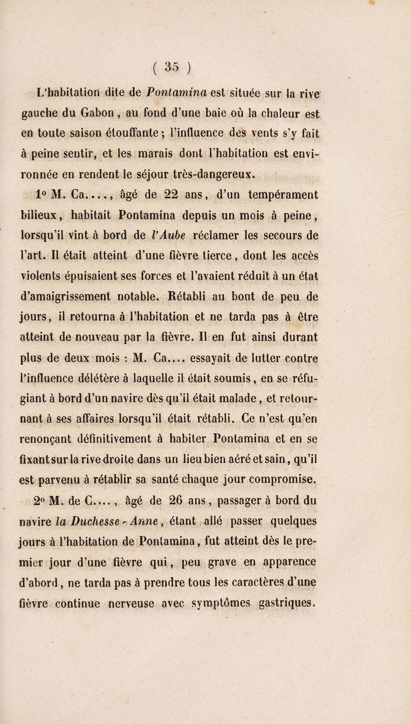 L’habitation dite de Pontamina est située sur la rive gauche du Gabon, au fond d’une baie où la chaleur est en toute saison étouffante ; l’influence des vents s’y fait à peine sentir, et les marais dont l’habitation est envi¬ ronnée en rendent le séjour très-dangereux. 1° M. Ca...., âgé de 22 ans, d’un tempérament bilieux, habitait Pontamina depuis un mois à peine, lorsqu’il vint à bord de l’Aube réclamer les secours de l’art. Il était atteint d’une fièvre tierce, dont les accès violents épuisaient ses forces et l’avaient réduit à un état d’amaigrissement notable. Rétabli au bout de peu de jours, il retourna à l’habitation et ne tarda pas à être atteint de nouveau par la fièvre. Il en fut ainsi durant plus de deux mois : M. Ca.... essayait de lutter contre l’influence délétère à laquelle il était soumis, en se réfu¬ giant à bord d’un navire dès qu’il était malade, et retour¬ nant à ses affaires lorsqu’il était rétabli. Ce n’est qu’en renonçant définitivement à habiter Pontamina et en se fixant sur la rive droite dans un lieu bien aéré et sain, qu’il est parvenu à rétablir sa santé chaque jour compromise. 2° M. de C.... , âgé de 26 ans, passager à bord du navire la Duchesse - Anne , étant allé passer quelques jours à l’habitation de Pontamina, fut atteint dès le pre¬ mier jour d’une fièvre qui, peu grave en apparence d’abord , ne tarda pas à prendre tous les caractères d’une fièvre continue nerveuse avec symptômes gastriques.