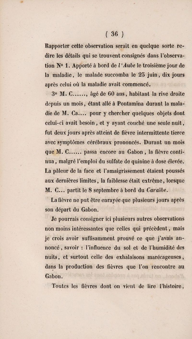 Rapporter cette observation serait en quelque sorte re¬ dire les détails qui se trouvent consignés dans l’observa¬ tion N° 1. Apporté à bord de l'Aube le troisième jour de la maladie, le malade succomba le 25 juin, dix jours après celui où la maladie avait commencé. 3° M. G.. âgé de 60 ans, habitant la rive droite depuis un mois, étant allé à Pontamina durant la mala¬ die de M. Ca.... pour y chercher quelques objets dont celui-ci avait besoin, et y ayant couché une seule nuit, fut deux jours après atteint de fièvre intermittente tierce avec symptômes cérébraux prononcés. Durant un mois que M. G.passa encore au Gabon , la fièvre conti¬ nua, malgré l’emploi du sulfate de quinine à dose élevée. La pâleur de la face et l’amaigrissement étaient poussés aux dernières limites, la faiblesse était extrême, lorsque M. G... partit le 8 septembre à bord du Caraïbe. La fièvre ne put être enrayée que plusieurs jours après son départ du Gabon. Je pourrais consigner ici plusieurs autres observations non moins intéressantes que celles qui précèdent, mais je crois avoir suffisamment prouvé ce que j’avais an¬ noncé , savoir : l’influence du sol et de l’humidité des nuits, et surtout celle des exhalaisons marécageuses, dans la production des fièvres que l’on rencontre au Gabon. Toutes les fièvres dont on vient de lire l’histoire,