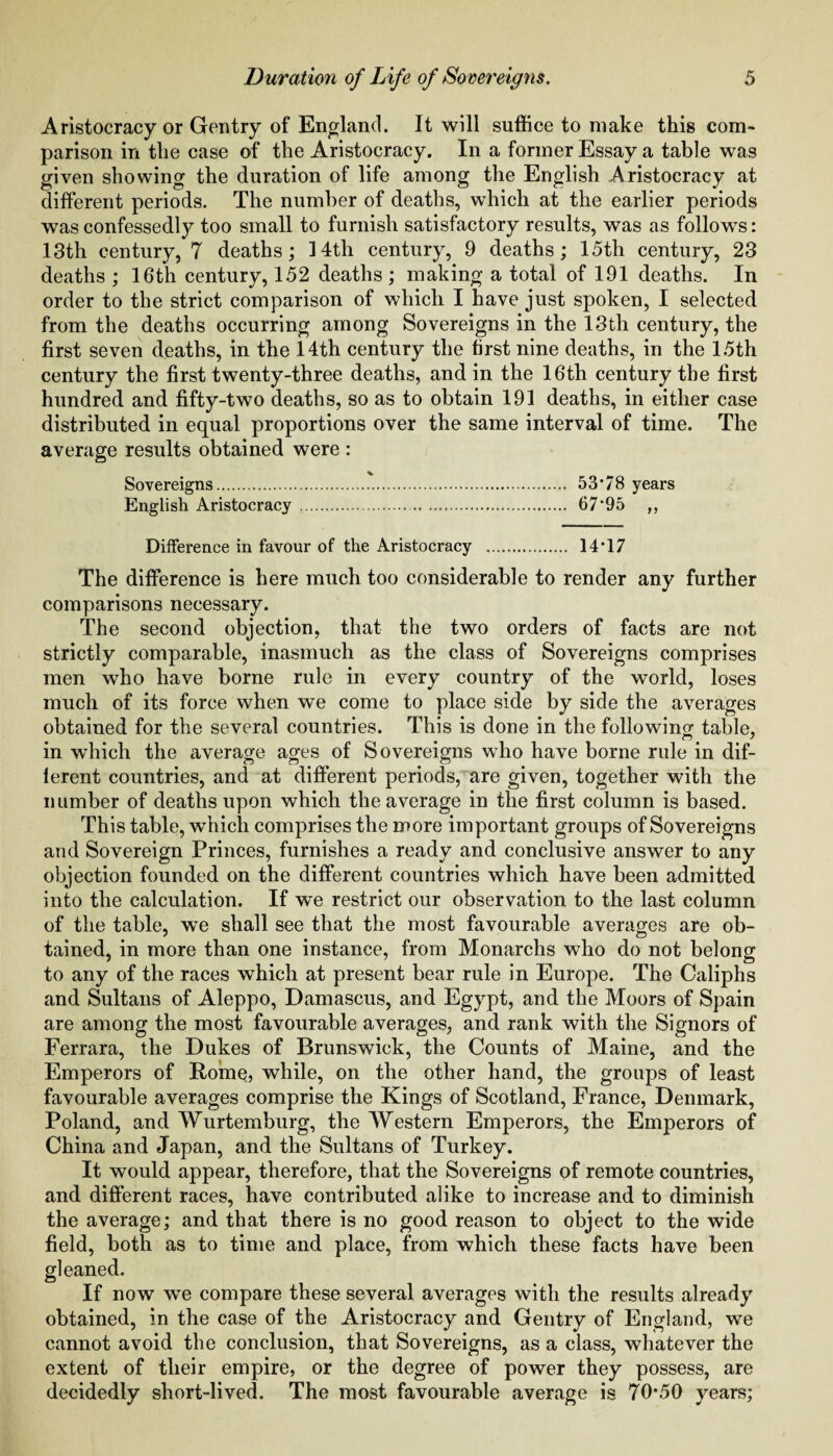 Aristocracy or Gentry of England. It will suffice to make this com¬ parison in the case of the Aristocracy. In a former Essay a table was given showing the duration of life among the English Aristocracy at different periods. The number of deaths, which at the earlier periods was confessedly too small to furnish satisfactory results, was as follows: 13th century, 7 deaths; 14th century, 9 deaths; 15th century, 23 deaths ; 16th century, 152 deaths ; making a total of 191 deaths. In order to the strict comparison of which I have just spoken, I selected from the deaths occurring among Sovereigns in the 13th century, the first seven deaths, in the 14th century the first nine deaths, in the 15th century the first twenty-three deaths, and in the 16th century the first hundred and fifty-two deaths, so as to obtain 191 deaths, in either case distributed in equal proportions over the same interval of time. The average results obtained were : Sovereigns. 53*78 years English Aristocracy . 67*95 „ Difference in favour of the Aristocracy . 14*17 The difference is here much too considerable to render any further comparisons necessary. The second objection, that the two orders of facts are not strictly comparable, inasmuch as the class of Sovereigns comprises men who have borne rule in every country of the world, loses much of its force when we come to place side by side the averages obtained for the several countries. This is done in the following table, in which the average ages of Sovereigns who have borne rule in dif¬ ferent countries, and at different periods, are given, together with the number of deaths upon which the average in the first column is based. This table, which comprises the more important groups of Sovereigns and Sovereign Princes, furnishes a ready and conclusive answer to any objection founded on the different countries which have been admitted into the calculation. If we restrict our observation to the last column of the table, we shall see that the most favourable averages are ob¬ tained, in more than one instance, from Monarchs who do not belong to any of the races which at present bear rule in Europe. The Caliphs and Sultans of Aleppo, Damascus, and Egypt, and the Moors of Spain are among the most favourable averages, and rank with the Signors of Ferrara, the Dukes of Brunswick, the Counts of Maine, and the Emperors of Rome, while, on the other hand, the groups of least favourable averages comprise the Kings of Scotland, France, Denmark, Poland, and Wurtemburg, the Western Emperors, the Emperors of China and Japan, and the Sultans of Turkey. It would appear, therefore, that the Sovereigns of remote countries, and different races, have contributed alike to increase and to diminish the average; and that there is no good reason to object to the wide field, both as to time and place, from which these facts have been gleaned. If now we compare these several averages with the results already obtained, in the case of the Aristocracy and Gentry of England, we cannot avoid the conclusion, that Sovereigns, as a class, whatever the extent of their empire, or the degree of power they possess, are decidedly short-lived. The most favourable average is 70*50 years;