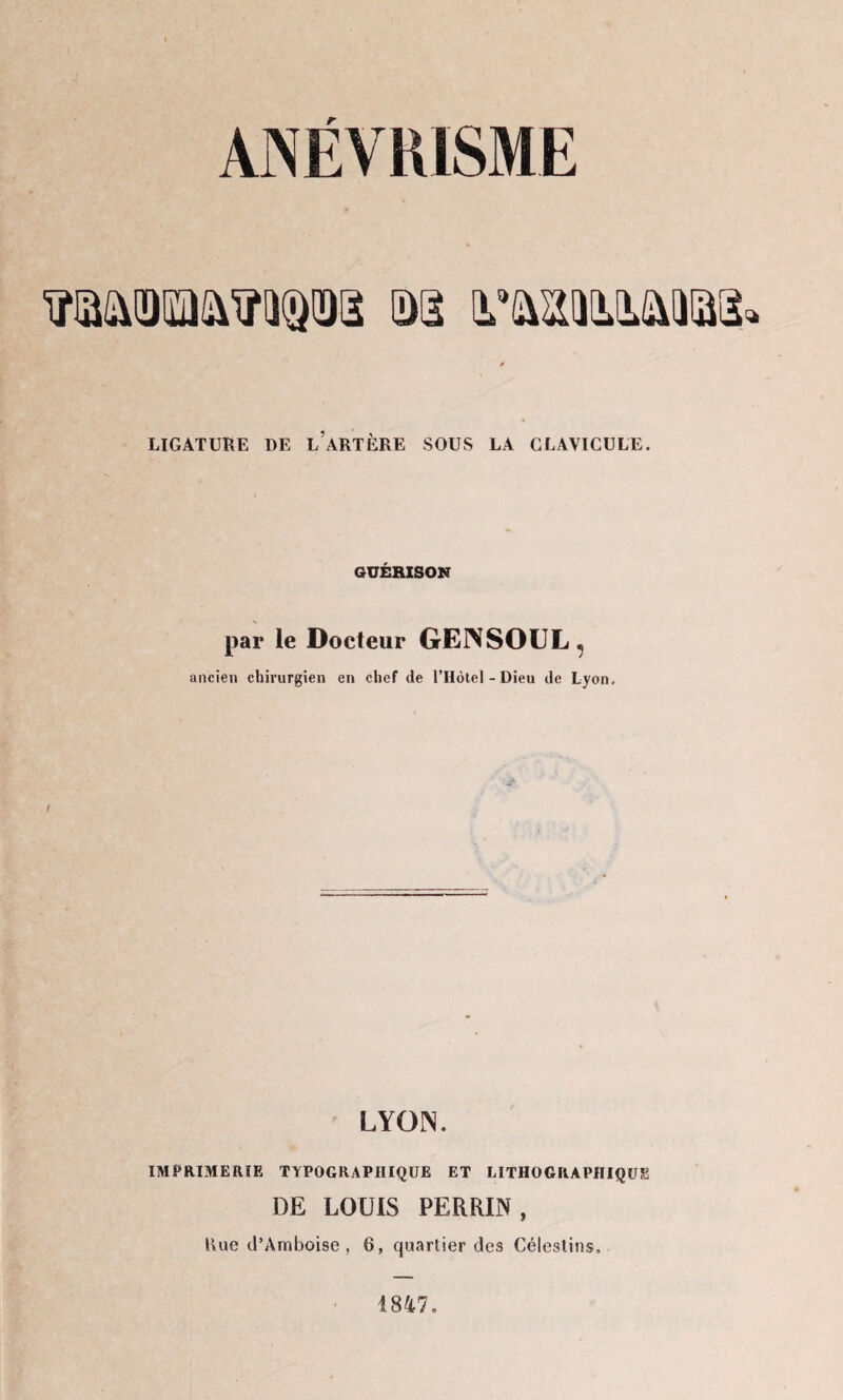 ANÉVRISME LIGATURE DE l’aRTÈRE SOUS LA CLAVICULE. GUÉRISON par le Docteur GENSOUL, ancien chirurgien en chef de l’Hôtel-Dieu de Lyon, LYON. IMPRIMERIE TYPOGRAPHIQUE ET LITHOGRAPHIQUE DE LOUIS PERRIN, Rue d’Amboise , 6, quartier des Célestins, 1847.