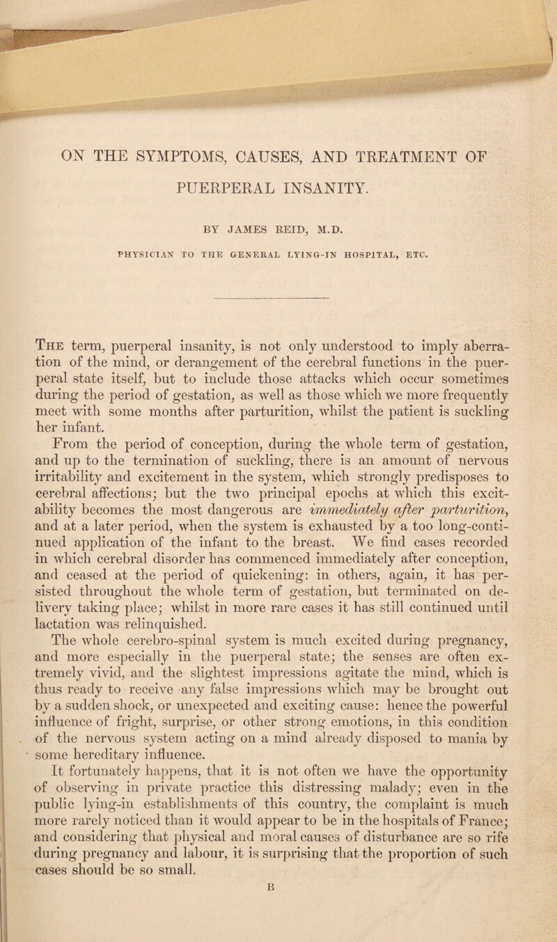 ON THE SYMPTOMS, CAUSES, AND TREATMENT OF PUERPERAL INSANITY. BY JAMES REID, M.D, PHYSICIAN TO THE GENERAL LYING-IN HOSPITAL, ETC. The term, puerperal insanity, is not only understood to imply aberra¬ tion of tlie mind, or derangement of the cerebral functions in the puer¬ peral state itself, but to include those attacks which occur sometimes during the period of gestation, as well as those which we more frequently meet with some months after parturition, whilst the patient is suckling her infant. From the period of conception, during the whole term of gestation, and up to the termination of suckling, there is an amount of nervous irritability and excitement in the system, which strongly predisposes to cerebral affections; but the two principal epochs at which this excit¬ ability becomes the most dangerous are immediately after 'parturition, and at a later period, when the system is exhausted by a too long-conti¬ nued application of the infant to the breast. We find cases recorded in which cerebral disorder has commenced immediately after conception, and ceased at the period of quickening: in others, again, it has per¬ sisted throughout the whole term of gestation, but terminated on de¬ livery taking place; whilst in more rare cases it has still continued until lactation was relinquished. The whole cerebro-spinal system is much excited during pregnancy, and more especially in the puerperal state; the senses are often ex¬ tremely vivid, and the slightest impressions agitate the mind, which is thus ready to receive any false impressions which may be brought out by a sudden shock, or unexpected and exciting cause: hence the powerful influence of fright, surprise, or other strong emotions, in this condition of the nervous system acting on a mind already disposed to mania by some hereditary influence. It fortunately happens, that it is not often we have the opportunity of observing in private practice this distressing malady; even in the public lying-in establishments of this country, the complaint is much more rarely noticed than it would appear to be in the hospitals of France; and considering that physical and moral causes of disturbance are so rife during pregnancy and labour, it is surprising that the proportion of such cases should be so small.