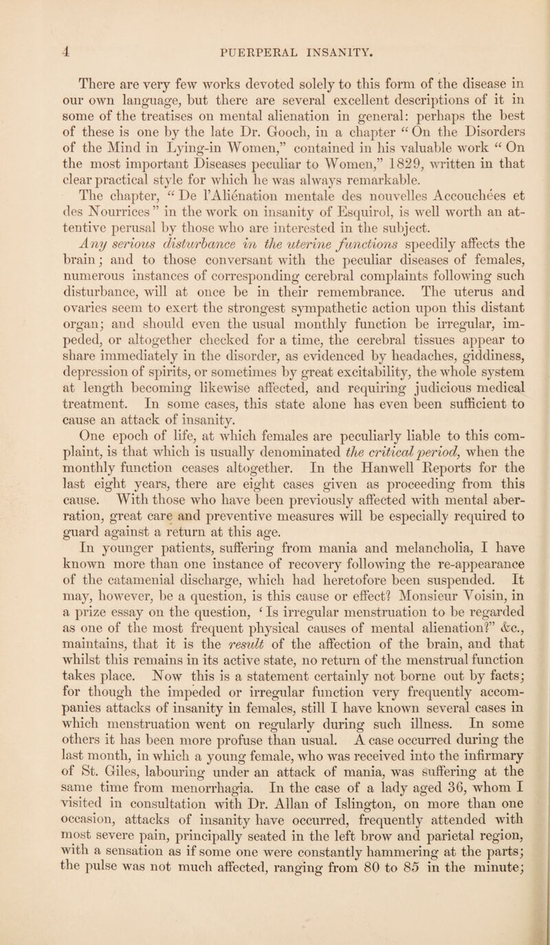 There are very few woi'ks devoted solely to this form of the disease in our own language, but there are several excellent descriptions of it in some of the treatises on mental alienation in general: perhaps the best of these is one by the late Dr. Gooch, in a chapter “ On the Disorders of the Mind in Lying-in Women,” contained in his valuable work “ On the most important Diseases peculiar to Women,” 1829, written in that clear practical style for which he was always remarkable. The chapter, “ De 1’Alienation mentale des nouvelles Accouchees et des Nourrices ” in the work on insanity of Esquirol, is well worth an at¬ tentive perusal by those who are interested in the subject. A ny serious disturbance in the uterine functions speedily affects the brain; and to those conversant with the peculiar diseases of females, numerous instances of corresponding cerebral complaints following such disturbance, will at once be in their remembrance. The uterus and ovaries seem to exert the strongest sympathetic action upon this distant organ; and should even the usual monthly function be irregular, im¬ peded, or altogether checked for a time, the cerebral tissues appear to share immediately in the disorder, as evidenced by headaches, giddiness, depression of spirits, or sometimes by great excitability, the whole system at length becoming likewise affected, and requiring judicious medical treatment. In some cases, this state alone has even been sufficient to cause an attack of insanity. One epoch of life, at which females are peculiarly liable to this com¬ plaint, is that which is usually denominated the critical period, when the monthly function ceases altogether. In the Hanwell Reports for the last eight years, there are eight cases given as proceeding from this cause. With those who have been previously affected with mental aber¬ ration, great care and preventive measures will be especially required to guard against a return at this age. In younger patients, suffering from mania and melancholia, I have known more than one instance of recovery following the re-appearance of the catamenial discharge, which had heretofore been suspended. It may, however, be a question, is this cause or effect? Monsieur Voisin, in a prize essay on the question, ‘Is irregular menstruation to be regarded as one of the most frequent physical causes of mental alienation?” &c., maintains, that it is the result of the affection of the brain, and that whilst this remains in its active state, no return of the menstrual function takes place. Now this is a statement certainly not borne out by facts; for though the impeded or irregular function very frequently accom¬ panies attacks of insanity in females, still I have known several cases in which menstruation went on regularly during such illness. In some others it has been more profuse than usual. A case occurred during the last month, in which a young female, who was received into the infirmary of St. Giles, labouring under an attack of mania, was suffering at the same time from menorrhagia. In the case of a lady aged 36, whom I visited in consultation with Dr. Allan of Islington, on more than one occasion, attacks of insanity have occurred, frequently attended with most severe pain, principally seated in the left brow and parietal region, with a sensation as if some one were constantly hammering at the parts; the pulse was not much affected, ranging from 80 to 85 in the minute;