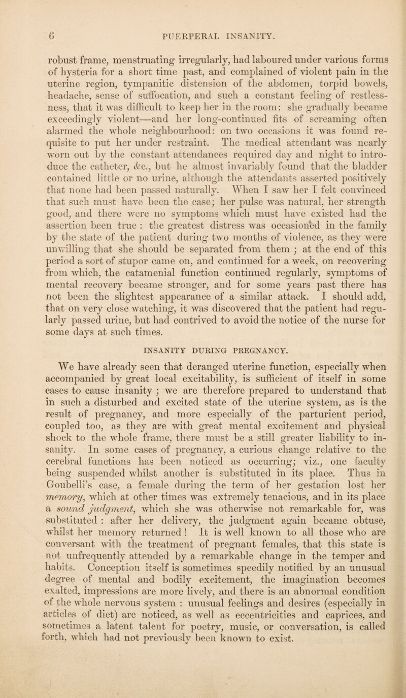 robust frame, menstruating irregularly, had laboured under various forms of hysteria for a short time past, and complained of violent pain in the uterine region, tympanitic distension of the abdomen, torpid bowels, headache, sense of suffocation, and such a constant feeling of restless¬ ness, that it was difficult to keep her in the room: she gradually became exceedingly violent—and her long-continued fits of screaming often alarmed the whole neighbourhood: on two occasions it was found re¬ quisite to put her under restraint. The medical attendant was nearly worn out by the constant attendances required day and night to intro¬ duce the catheter, &c., but he almost invariably found that the bladder contained little or no urine, although the attendants asserted positively that none had been passed naturally. When I saw her I felt convinced that such must have been the case; her pulse was natural, her strength good, and there were no symptoms which must have existed had the assertion been true : the greatest distress was occasioned in the family by the state of the patient during two months of violence, as they were unwilling that she should be separated from them ; at the end of this period a sort of stupor came on, and continued for a week, on recovering from which, the catamenial function continued regularly, symptoms of mental recovery became stronger, and for some years past there has not been the slightest appearance of a similar attack. I should add, that on very close watching, it was discovered that the patient had regu¬ larly passed urine, but had contrived to avoid the notice of the nurse for some days at such times. INSANITY DURING PREGNANCY. We have already seen that deranged uterine function, especially when accompanied by great local excitability, is sufficient of itself in some cases to cause insanity ; we are therefore prepared to understand that in such a disturbed and excited state of the uterine system, as is the result of pregnancy, and more especially of the parturient period, coupled too, as they are with great mental excitement and physical shock to the whole frame, there must be a still greater liability to in¬ sanity. In some cases of pregnancy, a curious change relative to the cerebral functions has been noticed as occurring; viz., one faculty being suspended whilst another is substituted in its place. Thus in Groubelli’s case, a female during the term of her gestation lost her memory, which at other times was extremely tenacious, and in its place a sound judgment, which she was otherwise not remarkable for, was substituted : after her delivery, the judgment again became obtuse, whilst her memory returned ! It is well known to all those who are conversant with the treatment of pregnant females, that this state is not unfrequently attended by a remarkable change in the temper and habits. Conception itself is sometimes speedily notified by an unusual degree of mental and bodily excitement, the imagination becomes exalted, impressions are more lively, and there is an abnormal condition of the whole nervous system : unusual feelings and desires (especially in articles of diet) are noticed, as well as eccentricities and caprices, and sometimes a latent talent for poetry, music, or conversation, is called forth, which had not previously been known to exist.