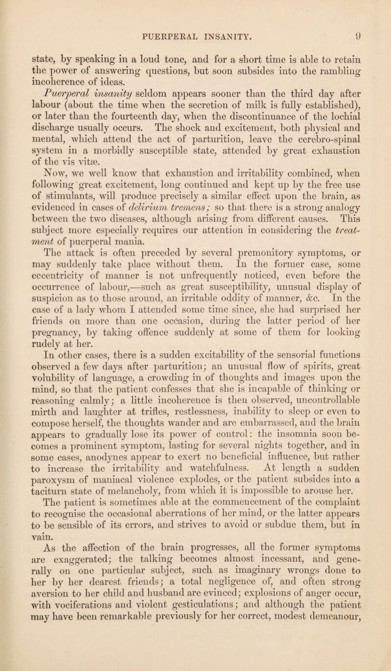 state, by speaking in a loud tone, and for a short time is able to retain the power of answering questions, but soon subsides into the rambling incoherence of ideas. Puerperal insanity seldom appears sooner than the third day after labour (about the time when the secretion of milk is fully established), or later than the fourteenth day, when the discontinuance of the lochial discharge usually occurs. The shock and excitement, both physical and mental, which attend the act of parturition, leave the cerebro-spinal system in a morbidly susceptible state, attended by great exhaustion of the vis vitse. Now, we well know that exhaustion and irritability combined, when following great excitement, long continued and kept up by the free use of stimulants, will produce precisely a similar effect upon the brain, as evidenced in cases of delirium tremens; so that there is a strong analogy between the two diseases, although arising from different causes. This subject more especially requires our attention in considering the treat¬ ment of puerperal mania. The attack is often preceded by several premonitory symptoms, or may suddenly take place without them. In the former case, some eccentricity of manner is not unfrequently noticed, even before the occurrence of labour,—such as great susceptibility, unusual display of suspicion as to those around, an irritable oddity of manner, &c. In the case of a lady whom I attended some time since, she had surprised her friends on more than one occasion, during the latter period of her pregnancy, by taking offence suddenly at some of them for looking rudely at her. In other cases, there is a sudden excitability of the sensorial functions observed a few days after parturition; an unusual flow of spirits, great volubility of language, a crowding in of thoughts and images upon the mind, so that the patient confesses that she is incapable of thinking or reasoning calmly; a little incoherence is then observed, uncontrollable mirth and laughter at trifles, restlessness, inability to sleep or even to compose herself, the thoughts wander and are embarrassed, and the brain appears to gradually lose its power of control: the insomnia soon be¬ comes a prominent symptom, lasting for several nights together, and in some cases, anodynes appear to exert no beneficial influence, but rather to increase the irritability and watchfulness. At length a sudden paroxysm of maniacal violence explodes, or the patient subsides into a taciturn state of melancholy, from which it is impossible to arouse her. The patient is sometimes able at the commencement of the complaint to recognise the occasional aberrations of her mind, or the latter appears to be sensible of its errors, and strives to avoid or subdue them, but in vain. As the affection of the brain progresses, all the former symptoms are exaggerated; the talking becomes almost incessant, and gene¬ rally on one particular subject, such as imaginary wrongs done to her by her dearest friends; a total negligence of, and often strong- aversion to her child and husband are evinced; explosions of anger occur, with vociferations and violent gesticulations; and although the patient may have been remarkable previously for her correct, modest demeanour,