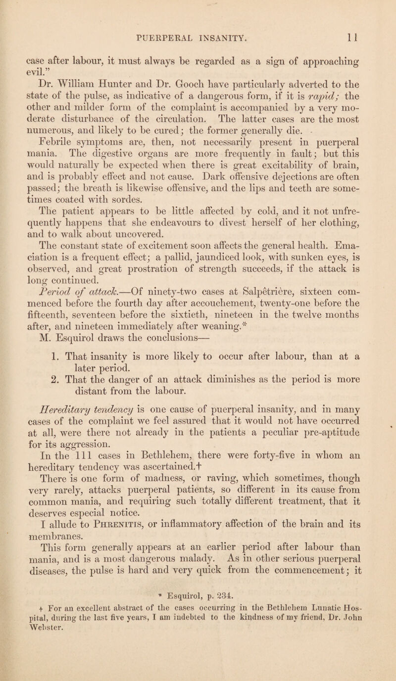 case after labour, it must always be regarded as a sign of approaching evil.” Dr. William Hunter and Dr. Gooch have particularly adverted to the state of the pulse, as indicative of a dangerous form, if it is rapid; the other and milder form of the complaint is accompanied by a very mo¬ derate disturbance of the circulation. The latter cases are the most numerous, and likely to be cured; the former generally die. - Febrile symptoms are, then, not necessarily present in puerperal mania. The digestive organs are more frequently in fault; but this would naturally be expected when there is great excitability of brain, and is probably effect and not cause. Dark offensive dejections are often passed; the breath is likewise offensive, and the lips and teeth are some¬ times coated with sordes. The patient appears to be little affected by cold, and it not unfre- quently happens that she endeavours to divest herself of her clothing, and to walk about uncovered. The constant state of excitement soon affects the general health. Ema¬ ciation is a frequent effect; a pallid, jaundiced look, with sunken eyes, is observed, and great prostration of strength succeeds, if the attack is long continued. Period of attack.—Of ninety-two cases at Salpetriere, sixteen com¬ menced before the fourth day after accouchement, twenty-one before the fifteenth, seventeen before the sixtieth, nineteen in the twelve months after, and nineteen immediately after weaning.* M. Esquirol draws the conclusions— 1. That insanity is more likely to occur after labour, than at a later period. 2. That the danger of an attack diminishes as the period is more distant from the labour. Hereditary tendency is one cause of puerperal insanity, and in many cases of the complaint we feel assured that it would not have occurred at all, were there not already in the patients a peculiar pre-aptitude for its aggression. In the 111 cases in Bethlehem, there were forty-five in whom an hereditary tendency was ascertained.! There is one form of madness, or raving, which sometimes, though very rarely, attacks puerperal patients, so different in its cause from common mania, and requiring such totally different treatment, that it deserves especial notice. I allude to Phrenitis, or inflammatory affection of the brain and its membranes. This form generally appears at an earlier period after labour than mania, and is a most dangerous malady. As in other serious puerperal diseases, the pulse is hard and very quick from the commencement; it * Esquirol, p. 234. + For an excellent abstract of the cases occurring in the Bethlehem Lunatic Hos¬ pital, during the last five years, I am indebted to the kindness of my friend, Dr. John Webster.