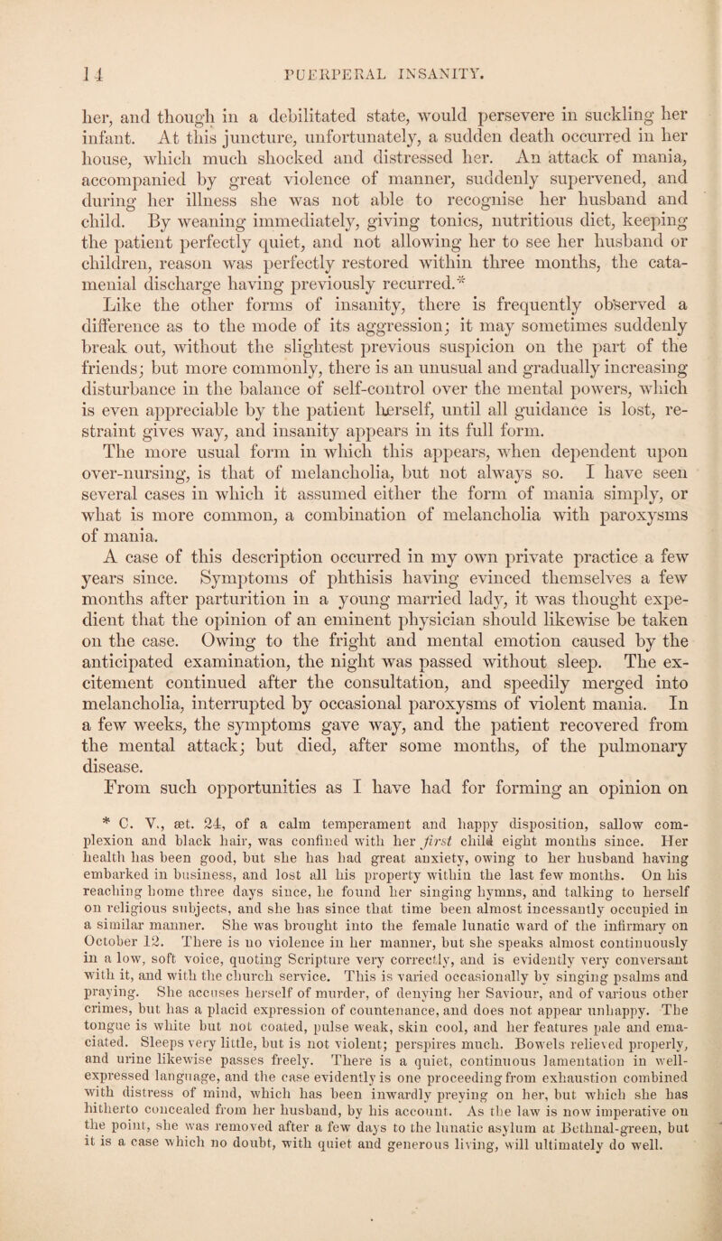 her, and though in a debilitated state, would persevere in suckling her infant. At this juncture, unfortunately, a sudden death occurred in her house, which much shocked and distressed her. An attack of mania, accompanied by great violence of manner, suddenly supervened, and during her illness she was not able to recognise her husband and child. By weaning immediately, giving tonics, nutritious diet, keeping the patient perfectly quiet, and not allowing her to see her husband or children, reason was perfectly restored within three months, the cata¬ menial discharge having previously recurred.'* Like the other forms of insanity, there is frequently observed a difference as to the mode of its aggression; it may sometimes suddenly break out, without the slightest previous suspicion on the part of the friends; but more commonly, there is an unusual and gradually increasing disturbance in the balance of self-control over the mental powers, which is even appreciable by the patient herself, until all guidance is lost, re¬ straint gives way, and insanity appears in its full form. The more usual form in which this appears, when dependent upon over-nursing, is that of melancholia, but not always so. I have seen several cases in which it assumed either the form of mania simply, or what is more common, a combination of melancholia with paroxysms of mania. A case of this description occurred in my own private practice a few years since. Symptoms of phthisis having evinced themselves a few months after parturition in a young married lady, it was thought expe¬ dient that the opinion of an eminent physician should likewise be taken on the case. Owing to the fright and mental emotion caused by the anticipated examination, the night was passed without sleep. The ex¬ citement continued after the consultation, and speedily merged into melancholia, interrupted by occasional paroxysms of violent mania. In a few weeks, the symptoms gave way, and the patient recovered from the mental attack; but died, after some months, of the pulmonary disease. From such opportunities as I have had for forming an opinion on * C. V., set. 24, of a calm temperament and liappy disposition, sallow com¬ plexion and black hair, was confined with her first child eight months since. Her health has been good, hut she has had great anxiety, owing to her husband having embarked in business, and lost all his property within the last few months. On his reaching home three days since, he found her singing hymns, and talking to herself on religious subjects, and she has since that time been almost incessantly occupied in a similar manner. She was brought into the female lunatic ward of the infirmary on October 12. There is no violence in her manner, but she speaks almost continuously in a low, soft voice, quoting Scripture very correctly, and is evidently very conversant with it, and with the church service. This is varied occasionally by singing psalms and praying. She accuses herself of murder, of denying her Saviour, and of various other crimes, but has a placid expression of countenance, and does not appear unhappy. The tongue is white but not coated, pulse weak, skin cool, and her features pale and ema¬ ciated. Sleeps very little, but is not violent; perspires much. Bowels relieved properly, and urine likewise passes freely. There is a quiet, continuous lamentation in well- expressed language, and the case evidently is one proceeding from exhaustion combined with distress of mind, which lias been inwardly preying on her, but which she has hitherto concealed from her husband, by his account. As the law is now imperative on the point, she was removed after a few days to the lunatic asylum at Bethnal-green, but it is a case which no doubt, with quiet and generous living, will ultimately do well.