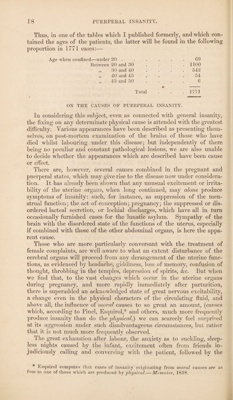 Thus, in one of the tables which I published formerly, and which con¬ tained the ages of the patients, the latter will be found in the following proportion in 1771 cases:—- Age when confined—under 20 . . . . . . 69 Between 20 and 30 . . . .1100 „ 30 and 40 .... 542 „ 40 and 45 . 54 „ 45 and 50 ... 0 ♦ - Total . . . 1771 ON THE CAUSES OF PUERPERAL INSANITY. In considering this subject, even as connected with general insanity, the fixing on any determinate physical cause is attended with the greatest difficulty. Various appearances have been described as presenting them¬ selves, on post-mortem examination of the brains of those who have died whilst labouring under this disease; but independently of there being no peculiar and constant pathological lesions, we are also unable to decide whether the appearances which are described have been cause or effect. There are, however, several causes combined in the pregnant and puerperal states, which may give rise to the disease now under considera¬ tion. It has already been shown that any unusual excitement or irrita¬ bility of the uterine organs, when long continued, may alone produce symptoms of insanity: such, for instance, as suppression of the men¬ strual function; the act of conception; pregnancy; the suppressed or dis¬ ordered lacteal secretion, or lochial discharges, which have all in turn occasionally furnished cases for the lunatic asylum. Sympathy of the brain with the disordered state of the functions of the uterus, especially if combined with those of the other abdominal organs, is here the appa¬ rent cause. Those who are more particularly conversant with the treatment of female complaints, are well aware to what an extent disturbance of the cerebral organs will proceed from any derangement of the uterine func¬ tions, as evidenced by headache, giddiness, loss of memory, confusion of thought, throbbing in the temples, depression of spirits, &c. But when we find that, to the vast changes which occur in the uterine organs during pregnancy, and more rapidly immediately after parturition, there is superadded an acknowledged state of great nervous excitability, a change even in the physical characters of the circulating fluid, and above all, the influence of moral causes to so great an amount, (causes which, according to Pinel, Esquirol,* and others, much more frequently produce insanity than do the physical,) we can scarcely feel surprised at its aggression under such disadvantageous circumstances, but rather that it is not much more frequently observed. The great exhaustion after labour, the anxiety as to suckling, sleep¬ less nights caused by the infant, excitement often from friends in¬ judiciously calling and conversing with the patient, followed by the * Esquirol computes that cases of insanity originating from moral causes are as four to one of those which are produced by physical.—Memoire, 1818.