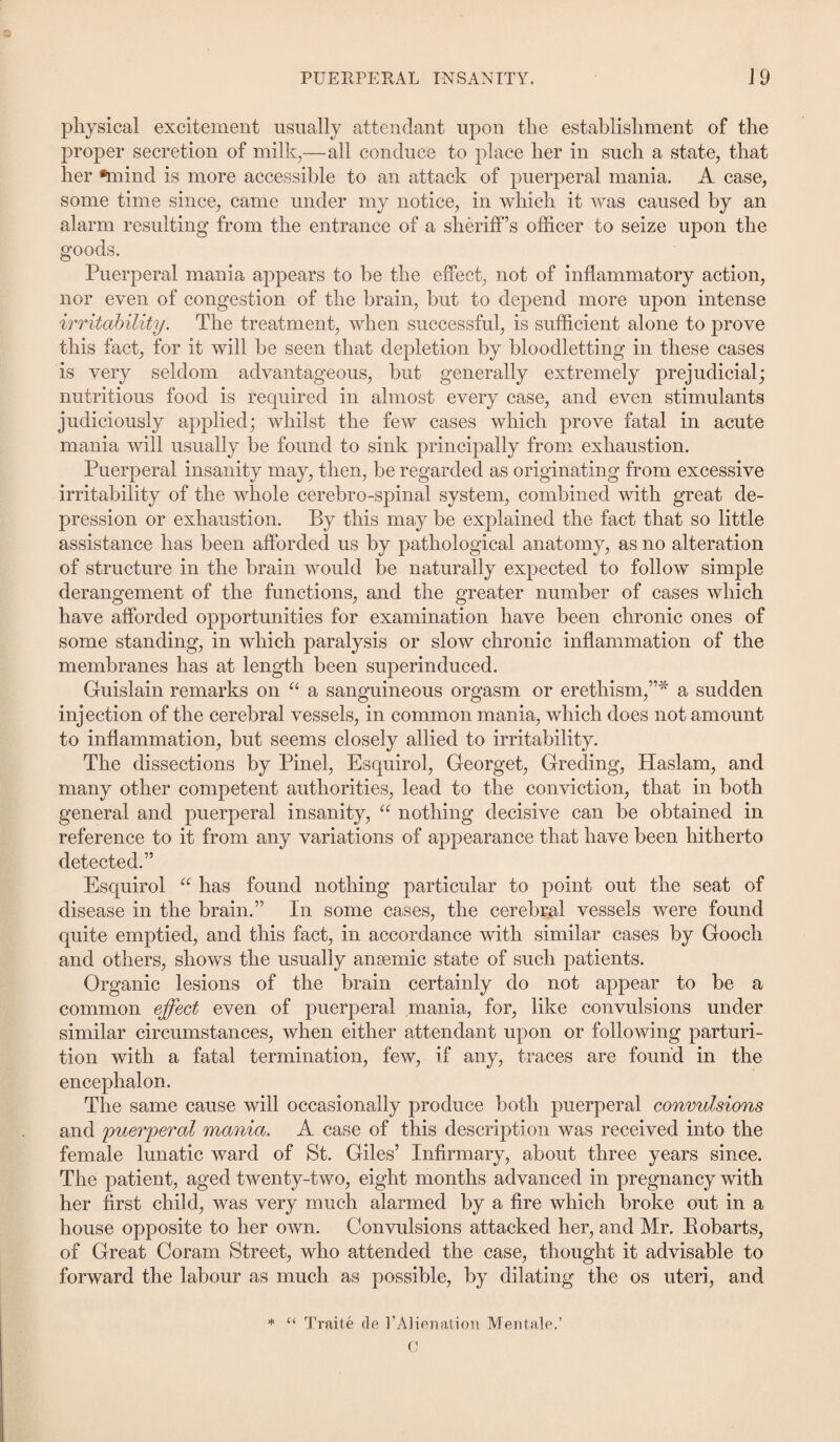 physical excitement usually attendant upon the establishment of the proper secretion of milk,—all conduce to place her in such a state, that her •mind is more accessible to an attack of puerperal mania. A case, some time since, came under my notice, in which it was caused by an alarm resulting from the entrance of a sheriff’s officer to seize upon the goods. Puerperal mania appears to be the effect, not of inflammatory action, nor even of congestion of the brain, but to depend more upon intense irritability. The treatment, when successful, is sufficient alone to prove this fact, for it will be seen that depletion by bloodletting in these cases is very seldom advantageous, but generally extremely prejudicial; nutritious food is required in almost every case, and even stimulants judiciously applied; whilst the few cases which prove fatal in acute mania will usually be found to sink principally from exhaustion. Puerperal insanity may, then, be regarded as originating from excessive irritability of the whole cerebro-spinal system, combined with great de¬ pression or exhaustion. By this may be explained the fact that so little assistance has been afforded us by pathological anatomy, as no alteration of structure in the brain would be naturally expected to follow simple derangement of the functions, and the greater number of cases which have afforded opportunities for examination have been chronic ones of some standing, in which paralysis or slow chronic inflammation of the membranes has at length been superinduced. Guislain remarks on u a sanguineous orgasm or erethism,”* a sudden injection of the cerebral vessels, in common mania, which does not amount to inflammation, but seems closely allied to irritability. The dissections by Pinel, Esquirol, Georget, Greeting, Haslam, and many other competent authorities, lead to the conviction, that in both general and puerperal insanity, “ nothing decisive can be obtained in reference to it from any variations of appearance that have been hitherto detected.” Esquirol “ has found nothing particular to point out the seat of disease in the brain.” In some cases, the cerebral vessels were found quite emptied, and this fact, in accordance with similar cases by Gooch and others, shows the usually anaemic state of such patients. Organic lesions of the brain certainly do not appear to be a common effect even of puerperal mania, for, like convulsions under similar circumstances, when either attendant upon or following parturi¬ tion with a fatal termination, few, if any, traces are found in the encephalon. The same cause will occasionally produce both puerperal convulsions and puerperal mania. A case of this description was received into the female lunatic ward of St. Giles’ Infirmary, about three years since. The patient, aged twenty-two, eight months advanced in pregnancy with her first child, was very much alarmed by a fire which broke out in a house opposite to her own. Convulsions attacked her, and Mr. Bobarts, of Great Coram Street, who attended the case, thought it advisable to forward the labour as much as possible, by dilating the os uteri, and * “ Traite fie 1’Alienation Mentale.’ C