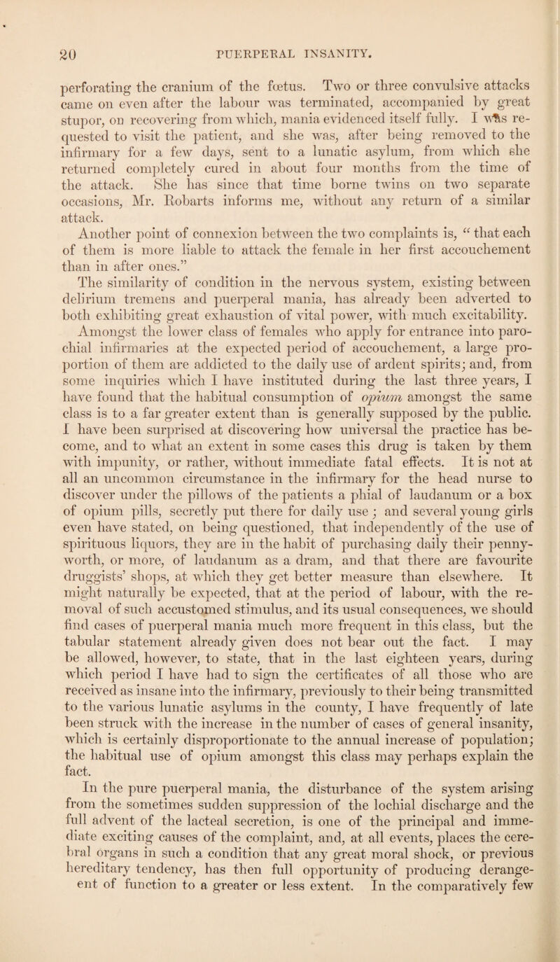 perforating the cranium of the foetus. Two or three convulsive attacks came on even after the labour was terminated, accompanied by great stupor, on recovering from which, mania evidenced itself fully. I w&s re¬ quested to visit the patient, and she was, after being removed to the infirmary for a few days, sent to a lunatic asylum, from which she returned completely cured in about four months from the time of the attack. She has since that time borne twins on two separate occasions, Mr. Robarts informs me, without any return of a similar attack. Another point of connexion between the two complaints is, “ that each of them is more liable to attack the female in her first accouchement than in after ones.” The similarity of condition in the nervous system, existing between delirium tremens and puerperal mania, has already been adverted to both exhibiting great exhaustion of vital power, with much excitability. Amongst the lower class of females who apply for entrance into paro¬ chial infirmaries at the expected period of accouchement, a large pro¬ portion of them are addicted to the daily use of ardent spirits; and, from some inquiries which I have instituted during the last three years, I have found that the habitual consumption of opium amongst the same class is to a far greater extent than is generally supposed by the public. I have been surprised at discovering how universal the practice has be¬ come, and to what an extent in some cases this drug is taken by them with impunity, or rather, without immediate fatal effects. It is not at all an uncommon circumstance in the infirmary for the head nurse to discover under the pillows of the patients a phial of laudanum or a box of opium pills, secretly put there for daily use ; and several young girls even have stated, on being questioned, that independently of the use of spirituous liquors, they are in the habit of purchasing daily their penny- worth, or more, of laudanum as a dram, and that there are favourite druggists’ shops, at which they get better measure than elsewhere. It might naturally be expected, that at the period of labour, with the re¬ moval of such accustomed stimulus, and its usual consequences, we should find cases of puerperal mania much more frequent in this class, hut the tabular statement already given does not hear out the fact. I may be allowed, however, to state, that in the last eighteen years, during which period I have had to sign the certificates of all those who are received as insane into the infirmary, previously to their being transmitted to the various lunatic asylums in the county, I have frequently of late been struck with the increase in the number of cases of general insanity, which is certainly disproportionate to the annual increase of population; the habitual use of opium amongst this class may perhaps explain the fact. In the pure puerperal mania, the disturbance of the system arising from the sometimes sudden suppression of the lochial discharge and the full advent of the lacteal secretion, is one of the principal and imme¬ diate exciting causes of the complaint, and, at all events, places the cere¬ bral organs in such a condition that any great moral shock, or previous hereditary tendency, has then full opportunity of producing derange- ent of function to a greater or less extent. In the comparatively few