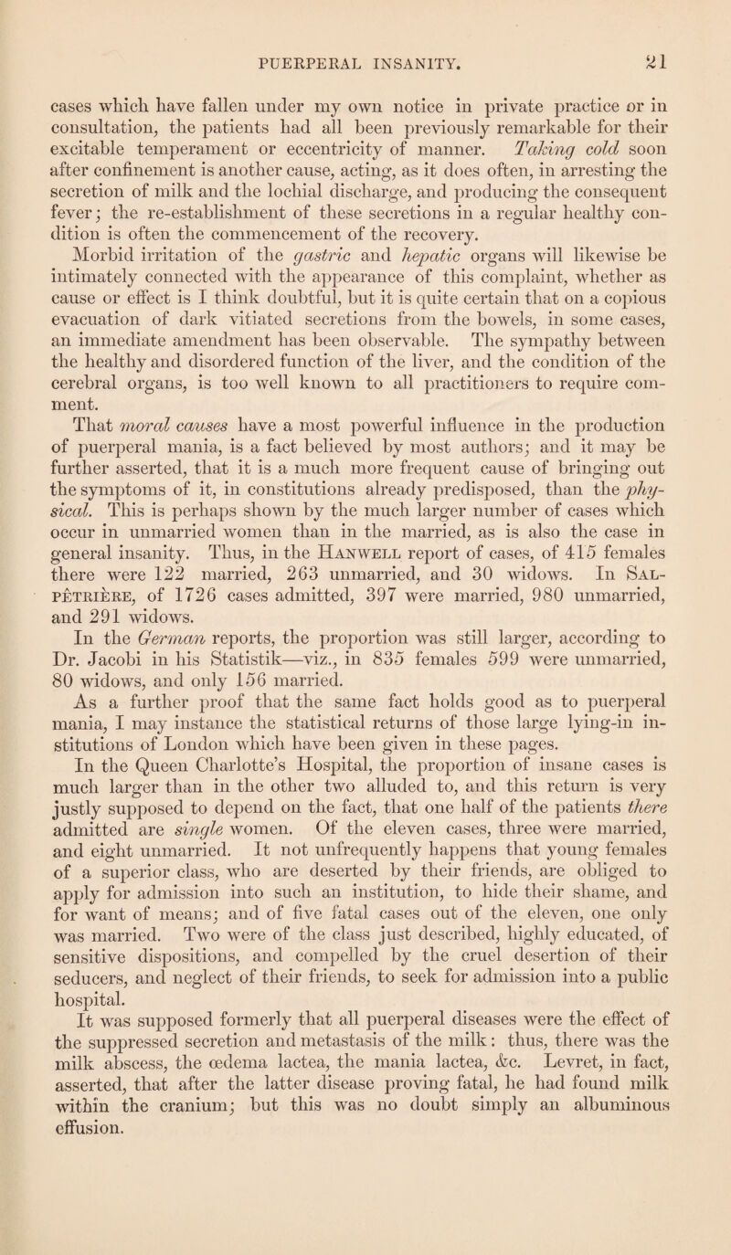 cases which have fallen under my own notice in private practice or in consultation, the patients had all been previously remarkable for their excitable temperament or eccentricity of manner. Taking cold soon after confinement is another cause, acting, as it does often, in arresting the secretion of milk and the locliial discharge, and producing the consequent fever; the re-establishment of these secretions in a regular healthy con¬ dition is often the commencement of the recovery. Morbid irritation of the gastric and hepatic organs will likewise be intimately connected with the appearance of this complaint, whether as cause or effect is I think doubtful, but it is quite certain that on a copious evacuation of dark vitiated secretions from the bowels, in some cases, an immediate amendment has been observable. The sympathy between the healthy and disordered function of the liver, and the condition of the cerebral organs, is too well known to all practitioners to require com¬ ment. That moral causes have a most powerful influence in the production of puerperal mania, is a fact believed by most authors; and it may be further asserted, that it is a much more frequent cause of bringing out the symptoms of it, in constitutions already predisposed, than the phy¬ sical. This is perhaps shown by the much larger number of cases which occur in unmarried women than in the married, as is also the case in general insanity. Thus, in the Han well report of cases, of 415 females there were 122 married, 263 unmarried, and 30 widows. In Sal- petriere, of 1726 cases admitted, 397 were married, 980 unmarried, and 291 widows. In the German reports, the proportion was still larger, according to Dr. Jacobi in his Statistik—viz., in 835 females 599 were unmarried, 80 widows, and only 156 married. As a further proof that the same fact holds good as to puerperal mania, I may instance the statistical returns of those large lying-in in¬ stitutions of London which have been given in these pages. In the Queen Charlotte’s Hospital, the proportion of insane cases is much larger than in the other two alluded to, and this return is very justly supposed to depend on the fact, that one half of the patients there admitted are single women. Of the eleven cases, three were married, and eight unmarried. It not unfrequently happens that young females of a superior class, who are deserted by their friends, are obliged to apply for admission into such an institution, to hide their shame, and for want of means; and of five fatal cases out of the eleven, one only was married. Two were of the class just described, highly educated, of sensitive dispositions, and compelled by the cruel desertion of their seducers, and neglect of their friends, to seek for admission into a public hospital. It was supposed formerly that all puerperal diseases were the effect of the suppressed secretion and metastasis of the milk: thus, there was the milk abscess, the oedema lactea, the mania lactea, &c. Levret, in fact, asserted, that after the latter disease proving fatal, he had found milk within the cranium; but this was no doubt simply an albuminous effusion.
