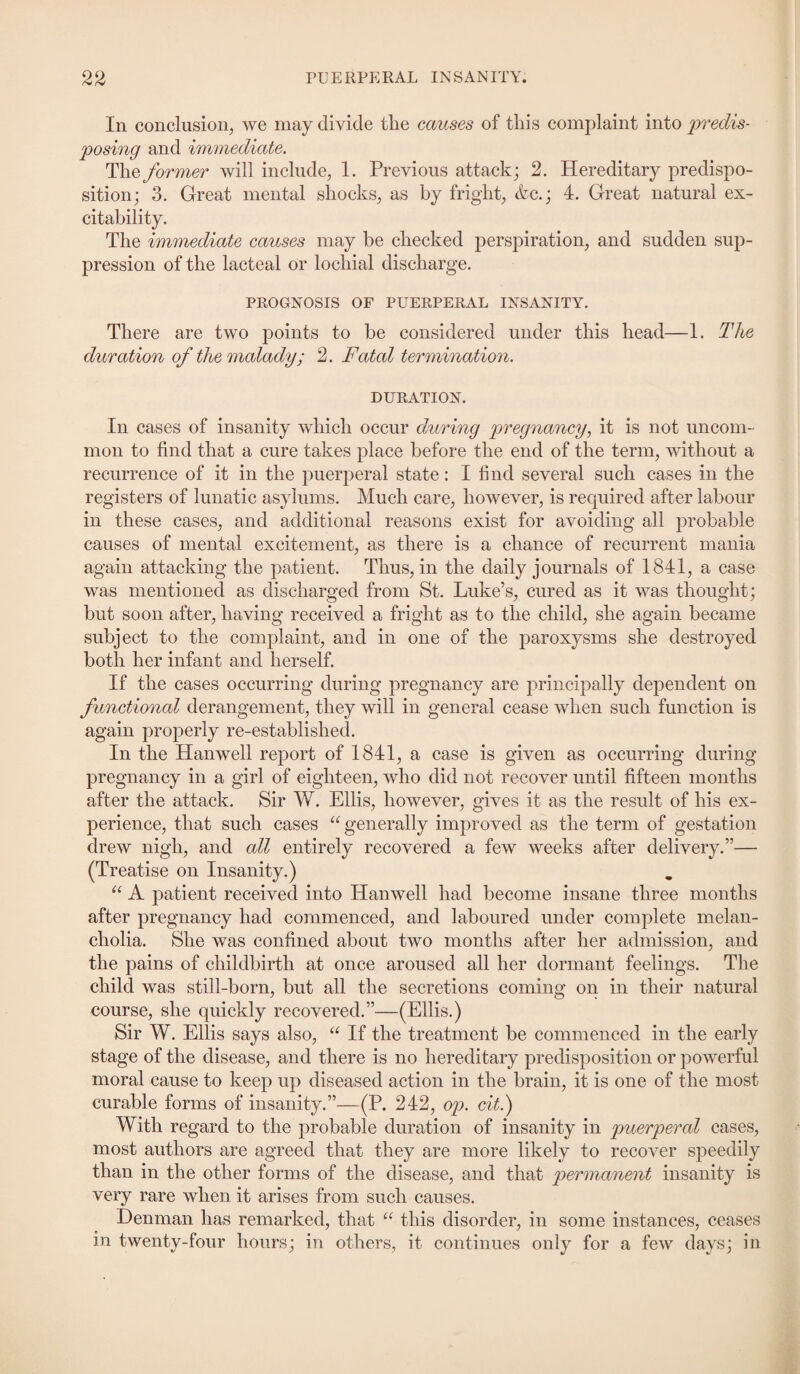 In conclusion, we may divide the causes of this complaint into predis¬ posing and immediate. The former will include, 1. Previous attack; 2. Hereditary predispo¬ sition; 3. Great mental shocks, as by fright, &c.; 4. Great natural ex¬ citability. The immediate causes may be checked perspiration, and sudden sup¬ pression of the lacteal or lochial discharge. PROGNOSIS OF PUERPERAL INSANITY. There are two points to be considered under this head—1. The duration of the malady; 2. Fatal termination. DURATION. In cases of insanity which occur during pregnancy, it is not uncom¬ mon to find that a cure takes place before the end of the term, without a recurrence of it in the puerperal state: I find several such cases in the registers of lunatic asylums. Much care, however, is required after labour in these cases, and additional reasons exist for avoiding all probable causes of mental excitement, as there is a chance of recurrent mania again attacking the patient. Thus, in the daily journals of 1841, a case was mentioned as discharged from St. Luke’s, cured as it was thought; but soon after, having received a fright as to the child, she again became subject to the complaint, and in one of the paroxysms she destroyed both her infant and herself. If the cases occurring during pregnancy are principally dependent on functional derangement, they will in general cease when such function is again properly re-established. In the Han well report of 1841, a case is given as occurring during pregnancy in a girl of eighteen, who did not recover until fifteen months after the attack. Sir W. Ellis, however, gives it as the result of his ex¬ perience, that such cases “generally improved as the term of gestation drew nigh, and all entirely recovered a few weeks after delivery.”— (Treatise on Insanity.) “ A patient received into Hanwell had become insane three months after pregnancy had commenced, and laboured under complete melan¬ cholia. She was confined about two months after her admission, and the pains of childbirth at once aroused all her dormant feelings. The child was still-born, but all the secretions coming on in their natural course, she quickly recovered.”—(Ellis.) Sir W. Ellis says also, “ If the treatment be commenced in the early stage of the disease, and there is no hereditary predisposition or powerful moral cause to keep up diseased action in the brain, it is one of the most curable forms of insanity.”—(P. 242, op. cit.) With regard to the probable duration of insanity in puerperal cases, most authors are agreed that they are more likely to recover speedily than in the other forms of the disease, and that permanent insanity is very rare when it arises from such causes. Denman has remarked, that “ this disorder, in some instances, ceases in twenty-four hours; in others, it continues only for a few days; in