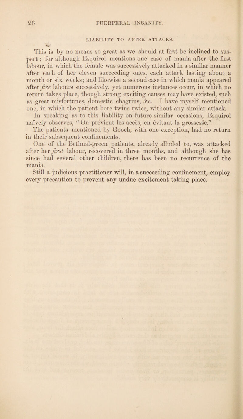 LIABILITY TO AFTER ATTACKS. This is by no means so great as we should at first be inclined to sus¬ pect ; for although Esquirol mentions one case of mania after the first labour, in which the female was successively attacked in a similar manner after each of her eleven succeeding ones, each attack lasting about a month or six weeks; and likewise a second case in which mania appeared after jive labours successively, yet numerous instances occur, in which no return takes place, though strong exciting causes may have existed, such as great misfortunes, domestic chagrins, &c. I have myself mentioned one, in which the patient bore twins twice, without any similar attack. In speaking as to this liability on future similar occasions, Esquirol naively observes, “ On previent les acces, en evitant la grossesse.” The patients mentioned by Gooch, with one exception, had no return in their subsequent confinements. One of the Bethnal-green patients, already alluded to, was attacked after \\zy jirst labour, recovered in three months, and although she has since had several other children, there has been no recurrence of the mania. Still a judicious practitioner will, in a succeeding confinement, employ every precaution to prevent any undue excitement taking place.