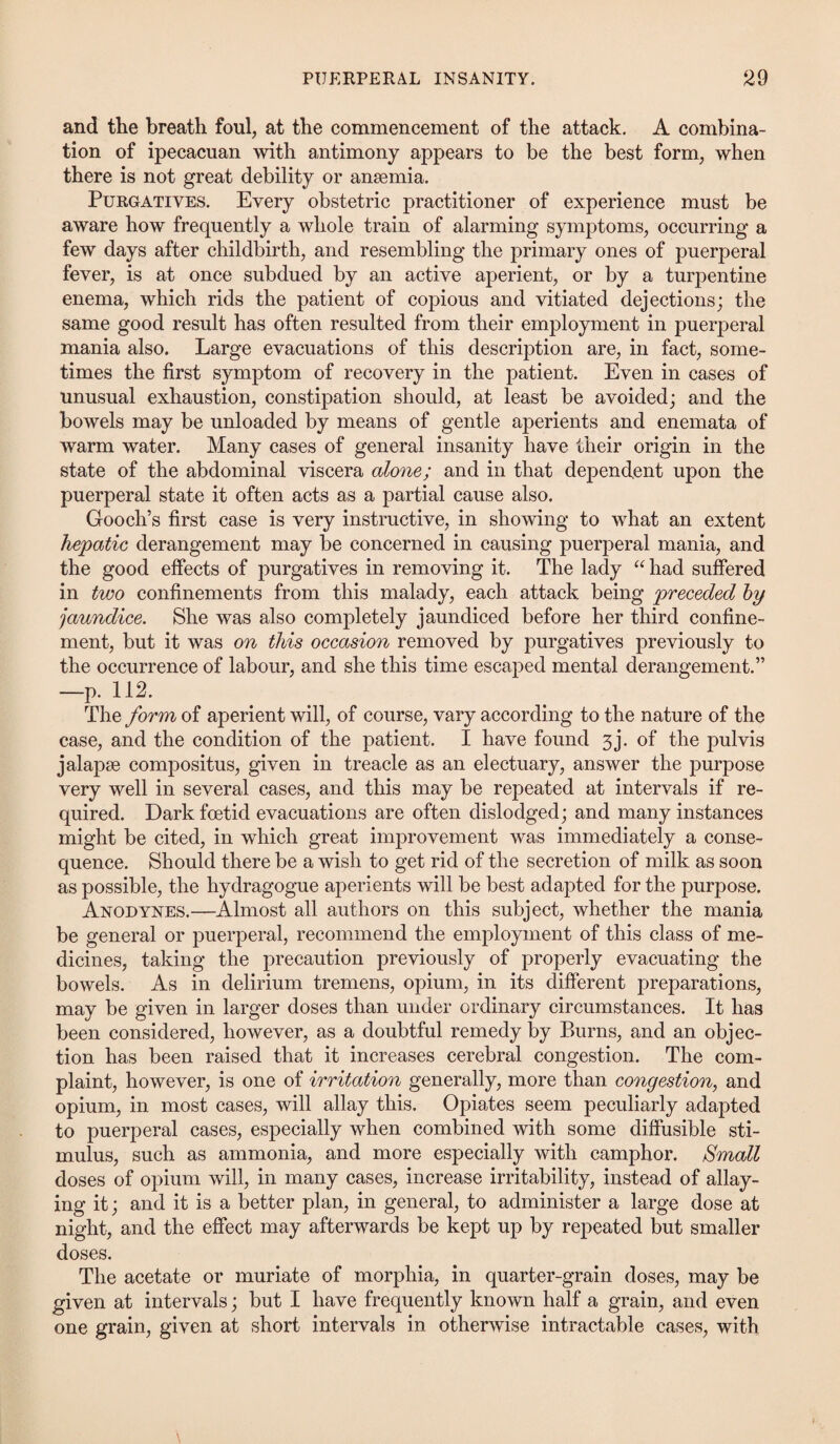 and the breath foul, at the commencement of the attack. A combina¬ tion of ipecacuan with antimony appears to be the best form, when there is not great debility or anaemia. Purgatives. Every obstetric practitioner of experience must be aware how frequently a whole train of alarming symptoms, occurring a few days after childbirth, and resembling the primary ones of puerperal fever, is at once subdued by an active aperient, or by a turpentine enema, which rids the patient of copious and vitiated dejections; the same good result has often resulted from their employment in puerperal mania also. Large evacuations of this description are, in fact, some¬ times the first symptom of recovery in the patient. Even in cases of unusual exhaustion, constipation should, at least be avoided; and the bowels may be unloaded by means of gentle aperients and enemata of warm water. Many cases of general insanity have their origin in the state of the abdominal viscera alone; and in that dependent upon the puerperal state it often acts as a partial cause also. Gooch’s first case is very instructive, in showing to what an extent hepatic derangement may be concerned in causing puerperal mania, and the good effects of purgatives in removing it. The lady “ had suffered in two confinements from this malady, each attack being preceded by jaundice. She was also completely jaundiced before her third confine¬ ment, but it was on this occasion removed by purgatives previously to the occurrence of labour, and she this time escaped mental derangement.” —p. 112. The form of aperient will, of course, vary according to the nature of the case, and the condition of the patient. I have found 3j. of the pulvis jalapse compositus, given in treacle as an electuary, answer the purpose very well in several cases, and this may be repeated at intervals if re¬ quired. Dark foetid evacuations are often dislodged; and many instances might be cited, in which great improvement was immediately a conse¬ quence. Should there be a wish to get rid of the secretion of milk as soon as possible, the hydragogue aperients will be best adapted for the purpose. Anodynes.—Almost all authors on this subject, whether the mania be general or puerperal, recommend the employment of this class of me¬ dicines, taking the precaution previously of properly evacuating the bowels. As in delirium tremens, opium, in its different preparations, may be given in larger doses than under ordinary circumstances. It has been considered, however, as a doubtful remedy by Burns, and an objec¬ tion has been raised that it increases cerebral congestion. The com¬ plaint, however, is one of irritation generally, more than congestion, and opium, in most cases, will allay this. Opiates seem peculiarly adapted to puerperal cases, especially when combined with some diffusible sti¬ mulus, such as ammonia, and more especially with camphor. Small doses of opium will, in many cases, increase irritability, instead of allay¬ ing it; and it is a better plan, in general, to administer a large dose at night, and the effect may afterwards be kept up by repeated but smaller doses. The acetate or muriate of morphia, in quarter-grain doses, may be given at intervals; but I have frequently known half a grain, and even one grain, given at short intervals in otherwise intractable cases, with