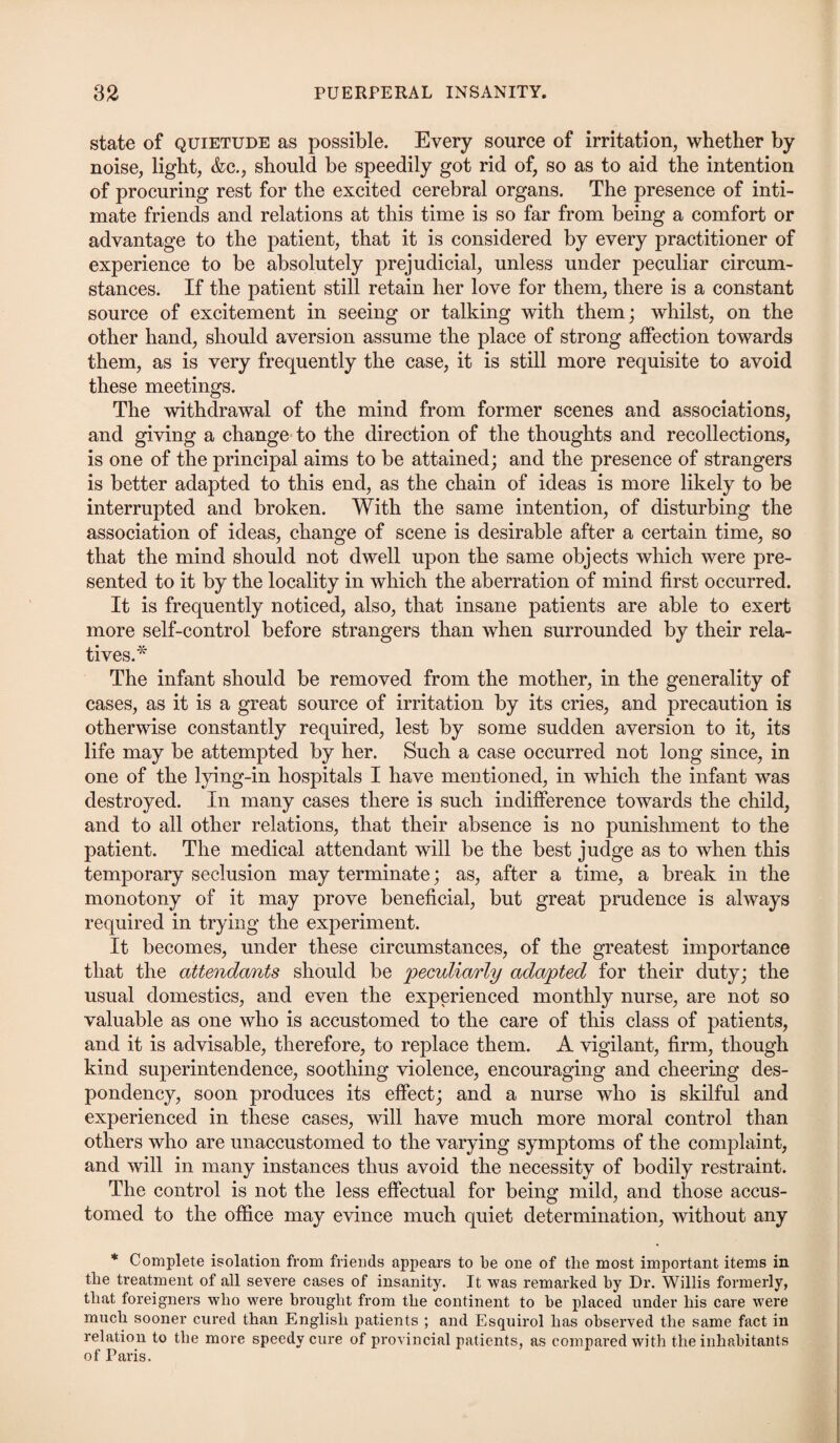 state of quietude as possible. Every source of irritation, whether by noise, light, &c., should be speedily got rid of, so as to aid the intention of procuring rest for the excited cerebral organs. The presence of inti¬ mate friends and relations at this time is so far from being a comfort or advantage to the patient, that it is considered by every practitioner of experience to be absolutely prejudicial, unless under peculiar circum¬ stances. If the patient still retain her love for them, there is a constant source of excitement in seeing or talking with them; whilst, on the other hand, should aversion assume the place of strong affection towards them, as is very frequently the case, it is still more requisite to avoid these meetings. The withdrawal of the mind from former scenes and associations, and giving a change to the direction of the thoughts and recollections, is one of the principal aims to be attained; and the presence of strangers is better adapted to this end, as the chain of ideas is more likely to be interrupted and broken. With the same intention, of disturbing the association of ideas, change of scene is desirable after a certain time, so that the mind should not dwell upon the same objects which were pre¬ sented to it by the locality in which the aberration of mind first occurred. It is frequently noticed, also, that insane patients are able to exert more self-control before strangers than when surrounded by their rela¬ tives.* The infant should be removed from the mother, in the generality of cases, as it is a great source of irritation by its cries, and precaution is otherwise constantly required, lest by some sudden aversion to it, its life may be attempted by her. Such a case occurred not long since, in one of the lying-in hospitals I have mentioned, in which the infant was destroyed. In many cases there is such indifference towards the child, and to all other relations, that their absence is no punishment to the patient. The medical attendant will be the best judge as to when this temporary seclusion may terminate; as, after a time, a break in the monotony of it may prove beneficial, but great prudence is always required in trying the experiment. It becomes, under these circumstances, of the greatest importance that the attendants should be 'peculiarly adapted for their duty; the usual domestics, and even the experienced monthly nurse, are not so valuable as one who is accustomed to the care of this class of patients, and it is advisable, therefore, to replace them. A vigilant, firm, though kind superintendence, soothing violence, encouraging and cheering des¬ pondency, soon produces its effect; and a nurse who is skilful and experienced in these cases, will have much more moral control than others who are unaccustomed to the varying symptoms of the complaint, and will in many instances thus avoid the necessity of bodily restraint. The control is not the less effectual for being mild, and those accus¬ tomed to the office may evince much quiet determination, without any * Complete isolation from friends appears to be one of tlie most important items in the treatment of all severe cases of insanity. It was remarked by Dr. Willis formerly, that foreigners who were brought from the continent to be placed under liis care were much sooner cured than English patients ; and Esquirol has observed the same fact in relation to the more speedy cure of provincial patients, as compared with the inhabitants of Paris.