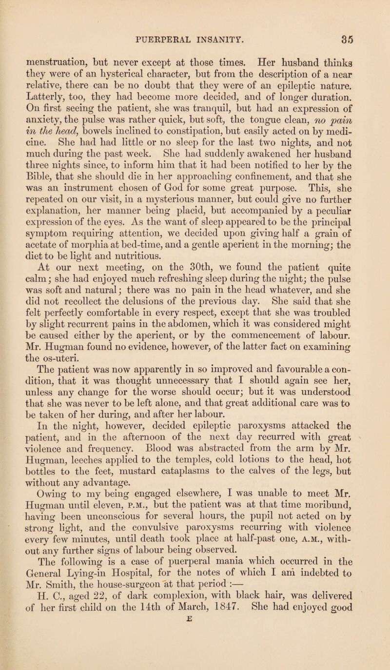 menstruation, but never except at those times. Her husband thinks they were of an hysterical character, but from the description of a near relative, there can be no doubt that they were of an epileptic nature. Latterly, too, they had become more decided, and of longer duration. On first seeing the patient, she was tranquil, but had an expression of anxiety, the pulse was rather quick, but soft, the tongue clean, no jpain in the head, bowels inclined to constipation, but easily acted on by medi¬ cine. She had had little or no sleep for the last two nights, and not much during the past week. She had suddenly awakened her husband three nights since, to inform him that it had been notified to her by the Bible, that she should die in her approaching confinement, and that she was an instrument chosen of God for some great purpose. This, she repeated on our visit, in a mysterious manner, but could give no further explanation, her manner being placid, but accompanied by a peculiar expression of the eyes. As the want of sleep appeared to be the principal symptom requiring attention, we decided upon giving half a grain of acetate of morphia at bed-time, and a gentle aperient in the morning; the diet to be light and nutritious. At our next meeting, on the 30th, we found the patient quite calm; she had enjoyed much refreshing sleep during the night; the pulse was soft and natural; there was no pain in the head whatever, and she did not recollect the delusions of the previous day. She said that she felt perfectly comfortable in every respect, except that she was troubled by slight recurrent pains in the abdomen, which it was considered might be caused either by the aperient, or by the commencement of labour. Mr. Hugman found no evidence, however, of the latter fact on examining the os-uteri. The patient was now apparently in so improved and favourable a con¬ dition, that it was thought unnecessary that I should again see her, unless any change for the worse should occur; but it was understood that she was never to be left alone, and that great additional care was to be taken of her during, and after her labour. In the night, however, decided epileptic paroxysms attacked the patient, and in the afternoon of the next day recurred with great violence and frequency. Blood was abstracted from the arm by Mr. Hugman, leeches applied to the temples, cold lotions to the head, hot bottles to the feet, mustard cataplasms to the calves of the legs, but without any advantage. Owing to my being engaged elsewhere, I was unable to meet Mr. Hugman until eleven, p.m., but the patient was at that time moribund, having been unconscious for several hours, the pupil not acted on by strong light, and the convulsive paroxysms recurring with violence every few minutes, until death took place at half-past one, A.M., with¬ out any further signs of labour being observed. The following is a case of puerperal mania which occurred in the General Lying-in Hospital, for the notes of which I am indebted to Mr. Smith, the house-surgeon at that period :— H. C., aged 22, of dark complexion, with black hair, was delivered of her first child on the 14th of March, 1847. She had enjoyed good E