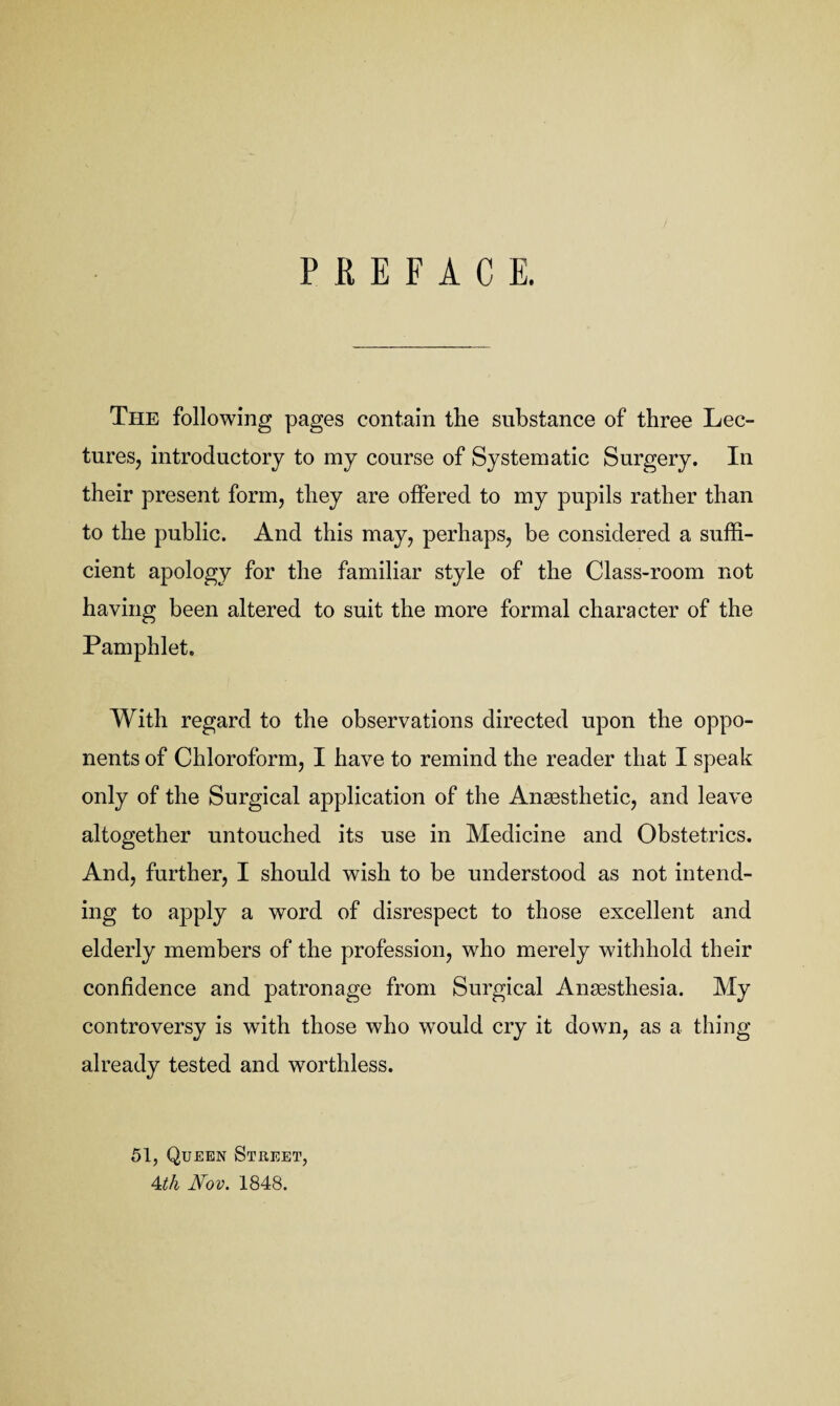 PREFACE. The following pages contain the substance of three Lec¬ tures, introductory to my course of Systematic Surgery. In their present form, they are offered to my pupils rather than to the public. And this may, perhaps, be considered a suffi¬ cient apology for the familiar style of the Class-room not having been altered to suit the more formal character of the Pamphlet, With regard to the observations directed upon the oppo¬ nents of Chloroform, I have to remind the reader that I speak only of the Surgical application of the Anaesthetic, and leave altogether untouched its use in Medicine and Obstetrics. And, further, I should wish to be understood as not intend¬ ing to apply a word of disrespect to those excellent and elderly members of the profession, who merely withhold their confidence and patronage from Surgical Anaesthesia. My controversy is with those who would cry it down, as a thing already tested and worthless. 51, Queen Street, Ath Nov. 1848.