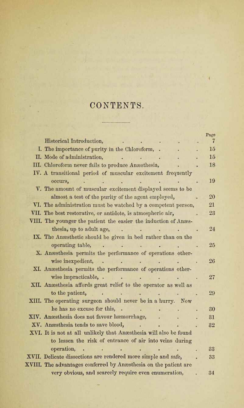 I CONTENTS. Page Historical Introduction, ..... 7 I. The importance of purity in the Chloroform, . . .15 II. Mode of administration, . . . . .15 III. Chloroform never fails to produce Ancesthesia, . . 18 IV. A transitional period of muscular excitement frequently occurs, ....... 19 V. The amount of muscular excitement displayed seems to be almost a test of the purity of the agent employed, . 20 VI. The administration must be watched by a competent person, 21 VII. The best restorative, or antidote, is atmospheric air, . 23 VIII. The younger the patient the easier the induction of Anes¬ thesia, up to adult age, . . . . .24 IX. The Anesthetic should be given in bed rather than on the operating table, ...... 25 X. Anesthesia permits the performance of operations other¬ wise inexpedient, ...... 26 XL Anesthesia permits the performance of operations other¬ wise impracticable, ...... 27 XII. Anesthesia alfords great relief to the operator as well as to the patient, ...... 29 XIII. The operating surgeon should never be in a hurry. Now he has no excuse for this, . .... 80 XIV. Anesthesia does not favour hemorrhage, . . .31 XV. Anesthesia tends to save blood, . . . .32 XVI. It is not at all unlikely that Anesthesia will also be found to lessen the risk of entrance of air into veins during operation, . . . . . . .33 XVII. Delicate dissections are rendered more simple and safe, . 33 XVIII. The advantages conferred by Anesthesia on the patient are very obvious, and scarcely require even enumeration, . 34